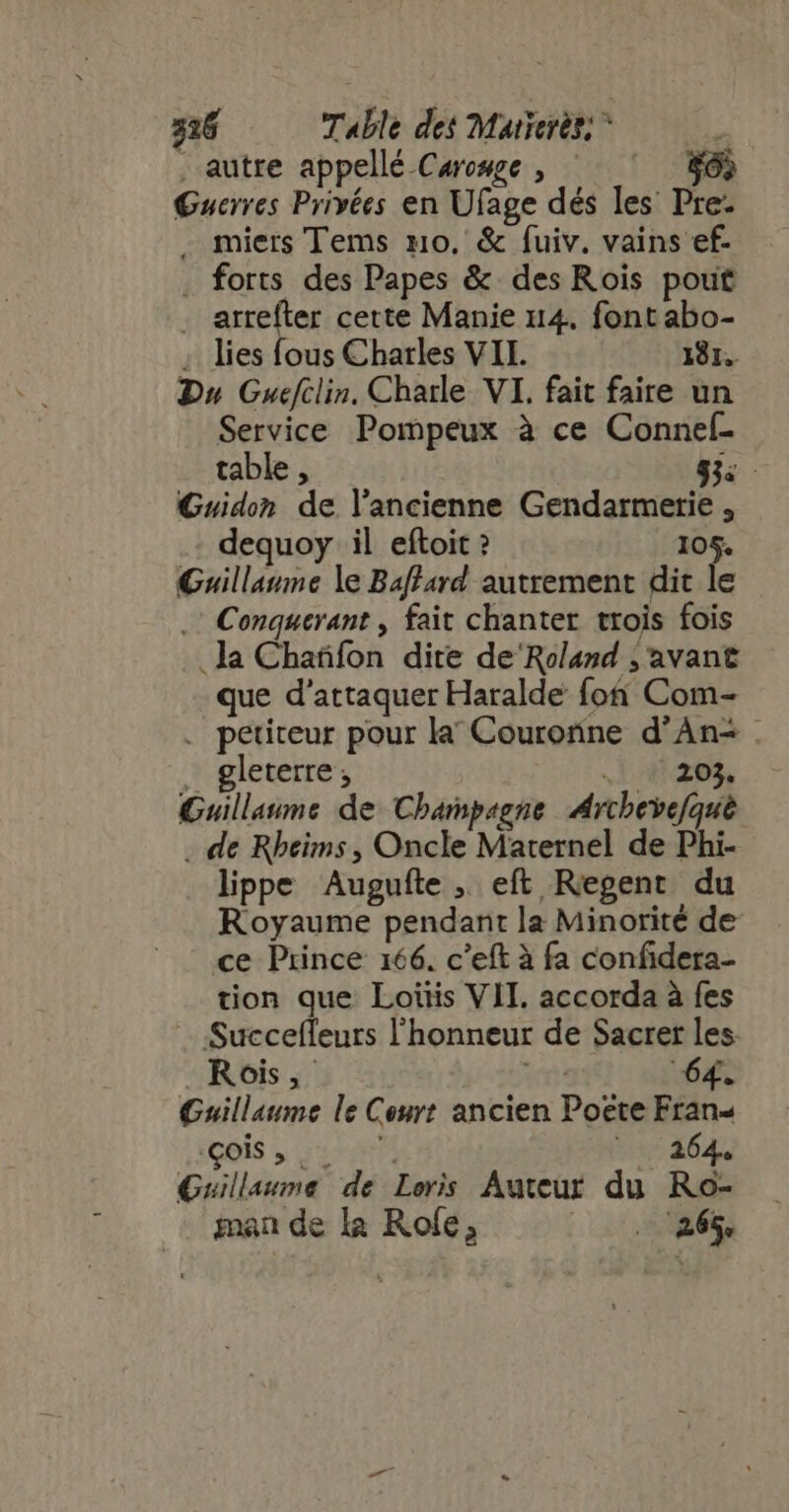 . autre appellé Caromge , ^— — Guerres Privées en Ufage dés les Pre: . miers Tems mo. &amp; fuiv. vains ef- forts des Papes &amp; des Rois pout | td se cette Manie 114. font abo- ; lies fous Charles VII. 131. Du Guefclin. Charle VI. fait faire un Service Pompeux à ce Conneí- x table , 83. Guidon de l’ancienne Gendarmerie , dequoy il eftoit ? 105. Guillaume le Baffard autrement dit le .: Conquerant , fait chanter trois fois .la Chañfon dite de'Roland ; avant que d'attaquer Haralde fon Com- . petiteur pour la Couronne d'Àn- . . gleterre | 620% Guillaume de Champagne Archevefqué . de Rbeims , Oncle Maternel de Phi- lippe Augufte , eft Regent du Royaume pendant la Minorité de ce Prince 166. c'eft à fa confidera- tion que Loitis VII. accorda à fes ..:Succefleurs l'honneur de Sacrer les. Rois, ré 64. Guillaume le Court ancien Poete Fran ois , | ts 64 Guillaume de Loris Auteur du Ro- man de la Role, mn