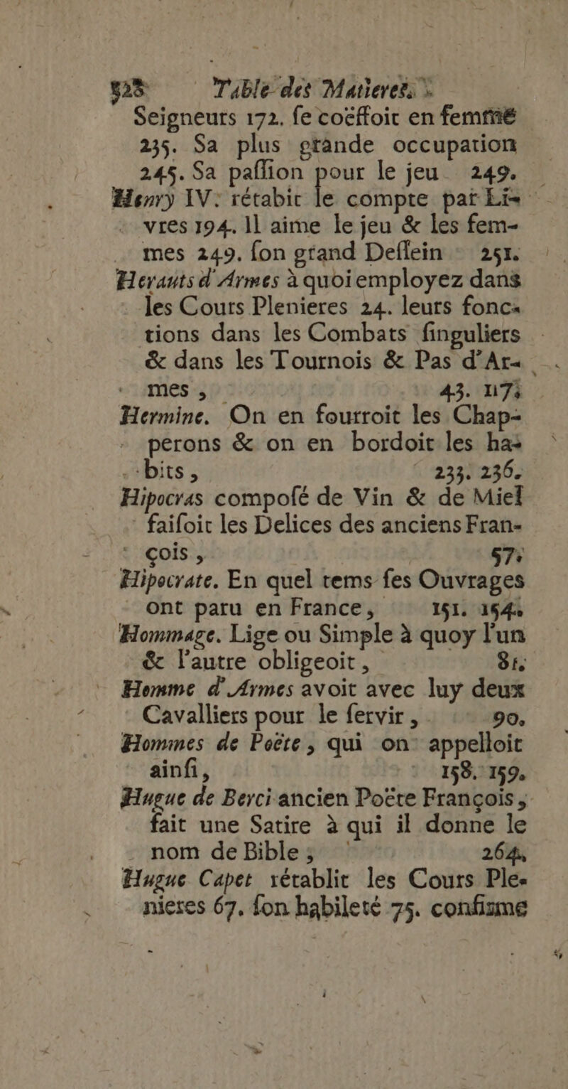 28 Table des Maticrers Seigneurs 172. fe cocffoic en femté 235. Sa plus grande occupation 245. Sa paflion dee le jeu. 249. — Henry IV: rétabic le compte pat Lis - . vres 194. ll aime le jeu &amp; les fem- mes 249. fon grand Deflein ^ 251. Hevautsd Armes à quoiemployez dans les Cours Plenieres 24. leurs fonc- tions dans les Combats finguliers . mes , 43. n7; Hermine. On en fourroit les Chap- perons &amp; on en bordoit les has bits, ^ 235. 236. Hipocras compolé de Vin &amp; de Miel - faifoit les Delices des anciens Fran- çois , 87: Hipocrate. En quel tems fes Ouvrages ont paru en France, 151. 154 Hommage. Lige ou Simple à quoy l'un &amp; l’autre obligeoit, 8 - Homme d' Armes avoit avec luy deux Cavalliers pour le fervir , - 90, Hommes de Poéte , qui on appelloit ainfi, 158. 159, Huguc de Berci ancien Pocte François, fait une Satire à qui il donne le . nom de Bible; ' 26 Hugue Capet rétablit les Cours Ple- nieres 67, fon habileté 75. confizme
