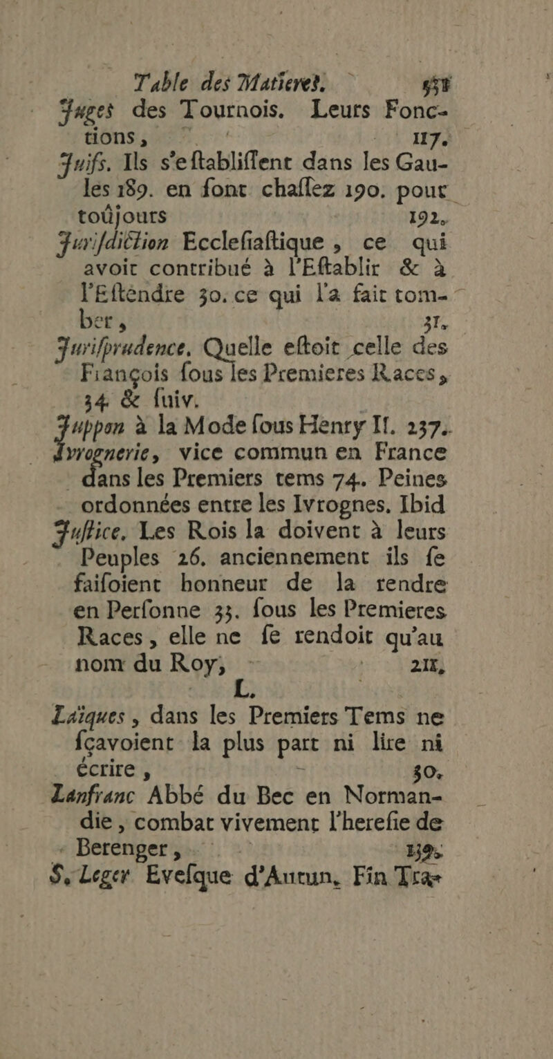 Juges des Tournois. Leurs Fonc- üns;as 7. c LE M juifs. Ils s'eftabliffent dans les Gau- les 189. en font chaflez 190. pout toûjouts 192, Jurifdiclion Ecclefaftique , ce qui avoit contribué à l'Eftablir &amp; à lEttendre 30. ce qui la fait tom- - et, Da gurifprudence, que eftoit celle des François fous les Premieres Races, 34 &amp; fuiv. | jum à la Mode fous Henry If. 237. vyogneric, Vice commun en France ans les Premiers tems 74. Peines ordonnées entre les Ivrognes. Ibid 3uflice. Les Rois la doivent à leurs Peuples 26. anciennement ils fe faifoient honneur de la rendre en Perfonne 33. fous les Premieres Races, elle ne fe rendoit qu'au non du Roy; - 2I, Laiques , dans les Premiers Tems ne fçavoient la plus part ni lire ni . écrire, x 30, Lanfranc Abbé du Bec en Norman- die , combat vivement l'herefie de « Berenger ,. : 139. S, Leger Evefque d'Autun, Fin Tra