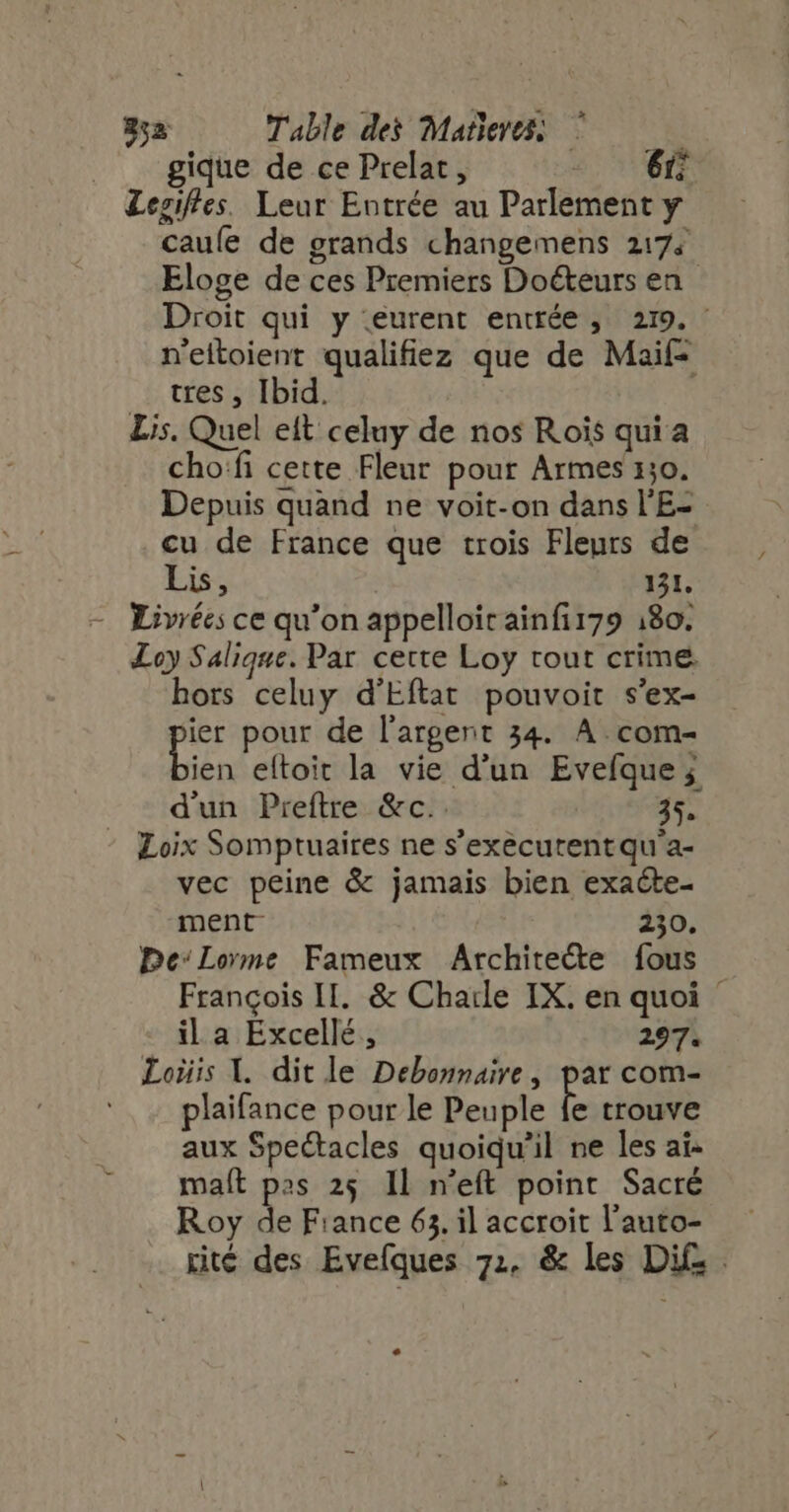 852 Table dei Matleres; | gique de ce Prelat, : 6 Lesifles. Leur Entrée au Parlement y caufe de grands changemens 2174 Eloge de ces Premiers Doéteurs en Droit qui y eurent entrée, 219. : n'eitoient qualifiez que de Maif- tres , Ibid. : Lis. Quel eft celuy de nos Rois quia cho:fi cette Fleur pour Armes 130. Depuis quand ne voit-on dans l'E- cu de France que trois Fleurs de Lis, 121. - Livrées ce qu'on appelloirainfi179 180. Loy Salique. Par cette Loy tout crime. hors celuy d'Eftat pouvoit s'ex- [s pour de l'argent 34. A. com- ien eftoit la vie d'un Evefque ; d'un Preftre &amp;c.. 35. ^ Loix Somptuaires ne s’exècurentqu'a- vec peine &amp; jamais bien exaéte- ment 230. PDeLorme Fameux Architecte fous François II. &amp; Charle IX. en quoi - ila Excellé, 297. Lois Y. dit le Debonnaire, par com- plaifance pour le Peuple fe trouve aux Spectacles quoiqu'il ne les ai- maít pas 25 Il n'eft point Sacré Roy de France 63. il accroit l'auto- - rité des Evefíques 71, &amp; les Di£ . .
