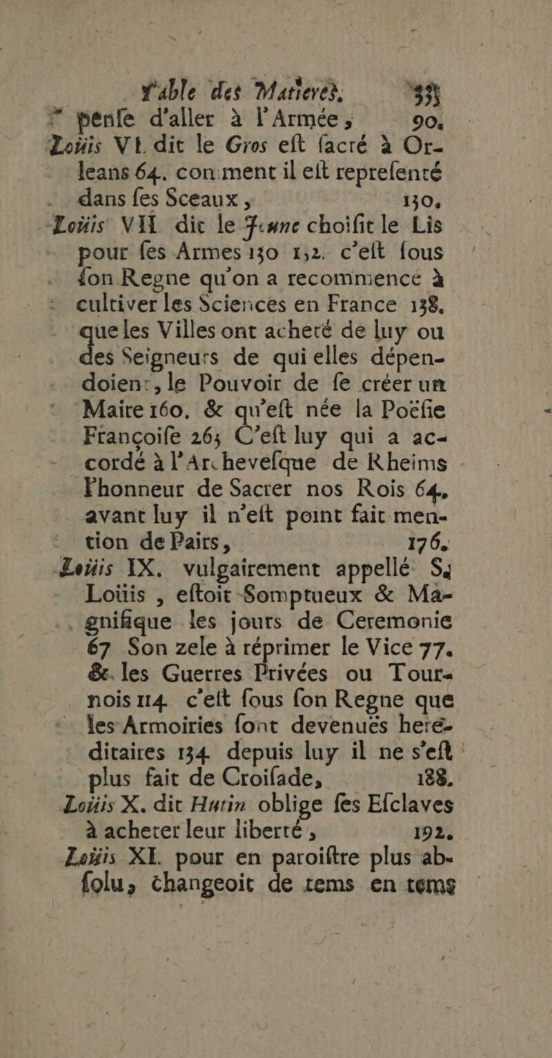? penle d'aller à l'Armée, 90. Lois Vi dit le Gros eft (acré à Or- leans 64. cor: ment il eit reprefenté dans fes Sceaux , 130, Loüis VIL dic le T«snc choifitle Lis - pour fes Armes 130 1,2. c'elt fous {on Regne qu'on a recommence à cultiver les Sciences en France 138, de les Villes ont acheté de luy ou es Seigneurs de qui elles dépen- doien:,le Pouvoir de fe créer un Maire 160, &amp; qu'eft née la Pocfie Frangoife 265 C'eft luy qui a ac- cordé à l’Archevelque de Rheims - Fhonneut de Sacrer nos Rois 64, avant luy il n'eft point fait men- : tion dePairs, 176. Lois IX. vulgairement appellé S; Loüis , eftoit Somptueux &amp; Ma- . gnifique les jours de Ceremonie 67 Son zele à réprimer le Vice 77. &amp;.les Guerres dices ou Tour- nois1r4 c'elt fous fon Regne que - les Armoiries font devenues here- ditaires 134 depuis luy il ne s'eft: plus fait de Croifade, 188. Loiiis X. dit Hurin oblige fes Efclaves à acheter leur liberté , 192. Zoÿis XI. pour en paroiftre plus ab- folu; changeoit de tems en tems