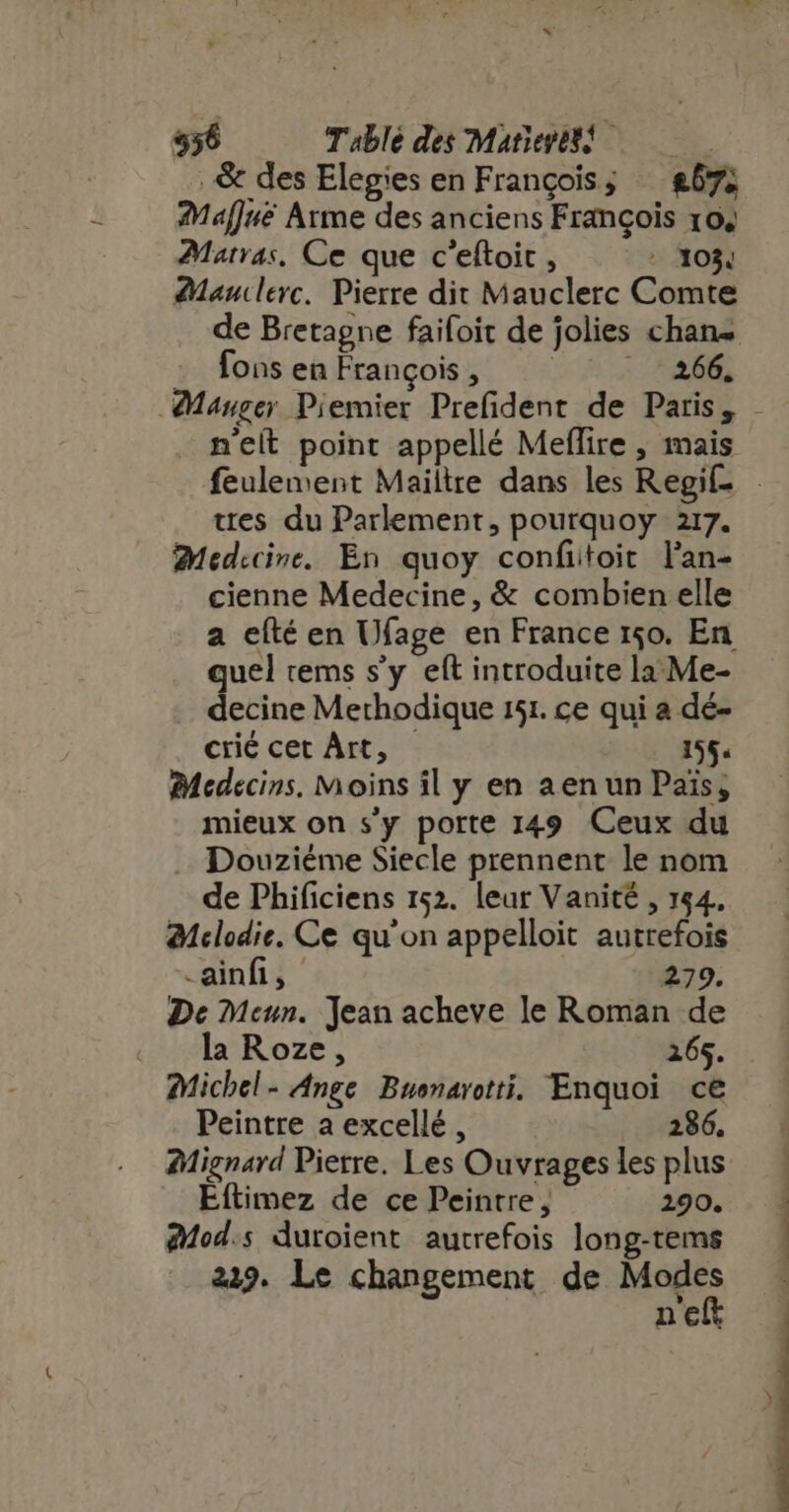 556 Table des Marieress .&amp; des Elegies en François; — &amp;57; Maffuëé Arme des anciens François 104 Marras, Ce que c'eftoic , - 103, Manclerc. Pierre dit Mauclerc Comte de Bretagne faifoit de jolies chan fons en François , | 175 . nelt point appellé Meffire , mais ttes du Parlement, pourquoy 217. Medecine. En quoy confitoit l'an- cienne Medecine, &amp; combien elle a efté en Ufage en France 150. En quel tems s’y eft introduite la: Me- decine Methodique 151. ce qui a dé- crié cet Art, — 155. Medecins. Moins il y en aen un Pais; mieux on s'y porte 149 Ceux du Douziéme Siecle prennent le nom de Phificiens 152. leur Vanité , 154, Bclodie. Ce qu'on appelloit autrefois -ainfi, 279. De Meun. Jean acheve le Roman de « la Roze, 265. Michel- Ange Buonarotti. Enquoi ce Peintre a excellé , 286. Mignard Pierre. Les Ouvrages les plus Eftimez de ce Peintre, 290. 24od.s duroient autrefois long-tems 239. Le changement de Modes nei NOT amm