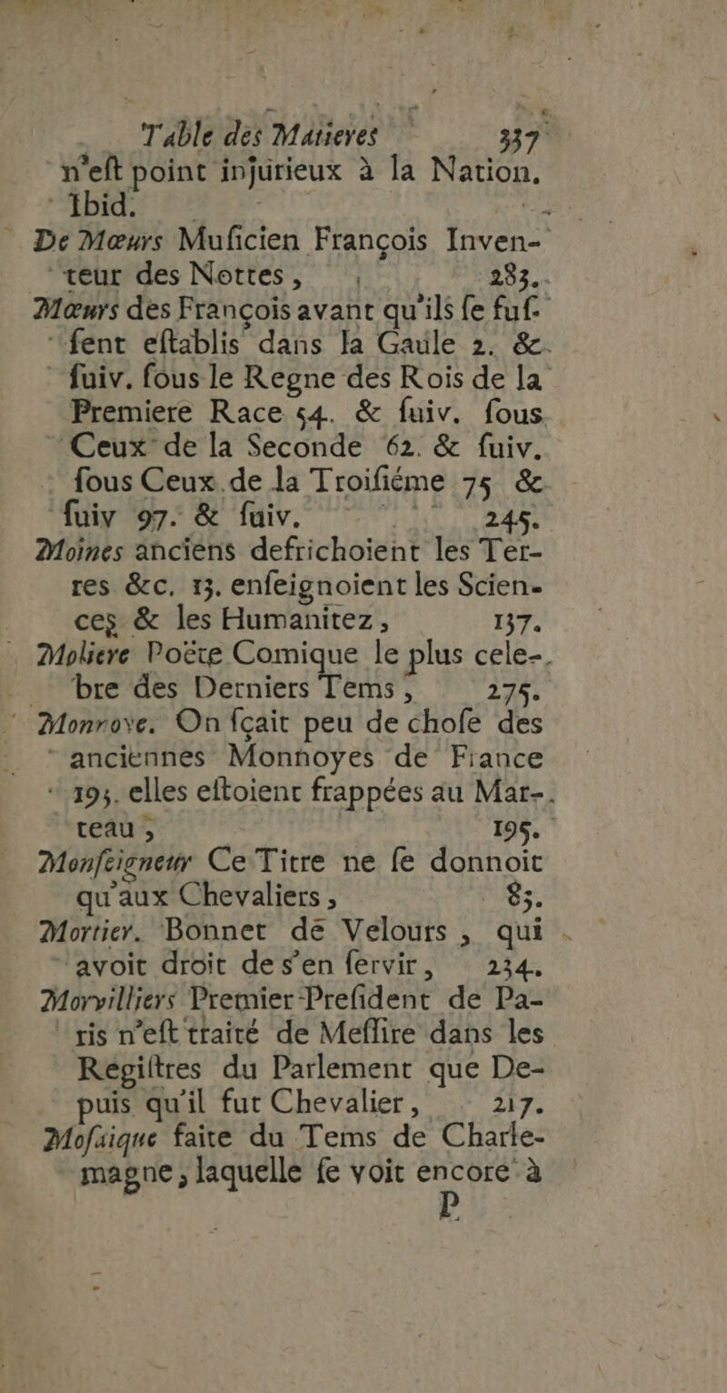 n'eft point injurieux à la Nation. ABC Ens s- Lu De Meurs Muficien François Inven- teur des Nettes, — 285,. 21&amp;urs des François avant qu'ils fe fuf. fent eftablis dans la Gaule 2. &amp;. - fuiv. fous le Regne des Rois de la Premiere Race 54. &amp; fuiv. fous Ceux de la Seconde 62. &amp; fuiv. fous Ceux.de la Troifiéme 75 &amp; fuiy 97. &amp; fuiv. ^ ^ ^ 245. 2Moines anciens defrichoient les Ter- res &amp;c. 13. enfeignoient les Scien- |. eeg &amp; les Humanitez , 137. . Moliere Poëte Comique le plus cele-, bre des Derniers Tems, 275. © Monrove. On fcait peu de chofe des anciennes Monnoyes de Fiance + 193. elles eftoienc frappées au Mar-. teau , 195. Monfeignemr Ce Titre ne fe donnoit qu'aux Chevaliers , 85. Mortier. Bonnet de Velours , qui . “avoit droit des'en fervir, 234. Morvilliers Premier Prefident de Pa- ‘ris n'eft traité de Meffire dans les Regiitres du Parlement que De- uis quil fut Chevalier, 217. Mofaique faite du Tems de Charle- magne ; laquelle fe voit encore à