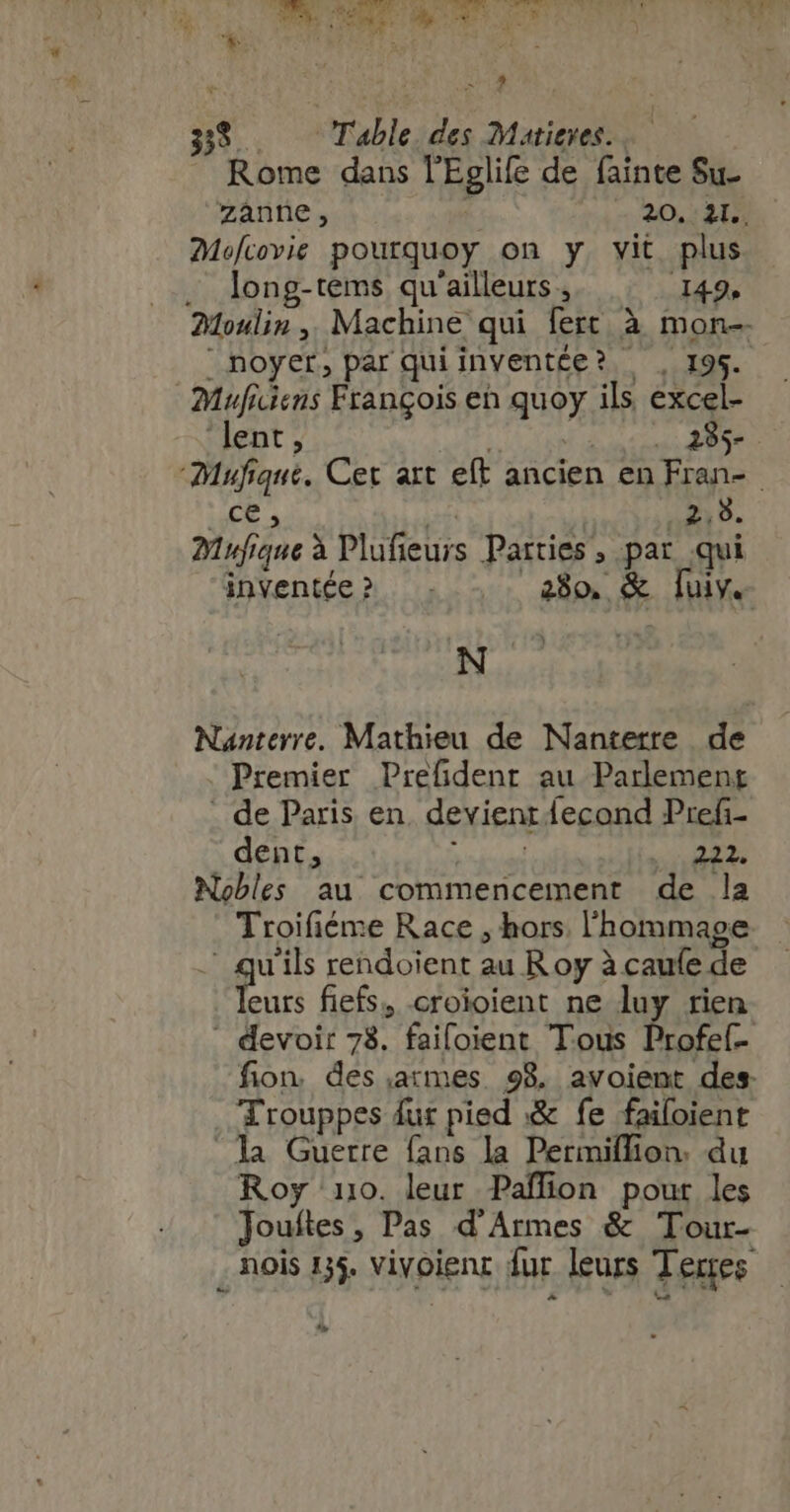i 38. Table des Matieres. Rome dans l'Eglife de fainte Su. Mofcovie pourquoy on y. vit plus . long-tems qu'ailleurs, 149, Moulin, Machine qui fert à mon noyer, par quiinventée? , 195. Muficiens François eh quoy ils, excel- ‘lent » : | 285- Meg iE 7 n.» Myufique à Plufieurs Parties , par qui inventée» . . 280, &amp; luy. au Premier Prefident au Parlement . de Paris en. devient fecond Pref- dent, APE m Nobles au commencement de la eurs fiefs, -croioient ne luy rien . Arouppes fur pied &amp; fe failoient a Guerre fans la Permiflion. du Roy 110. leur Paffion pour les Jouftes, Pas d'Armes &amp; Tour- t