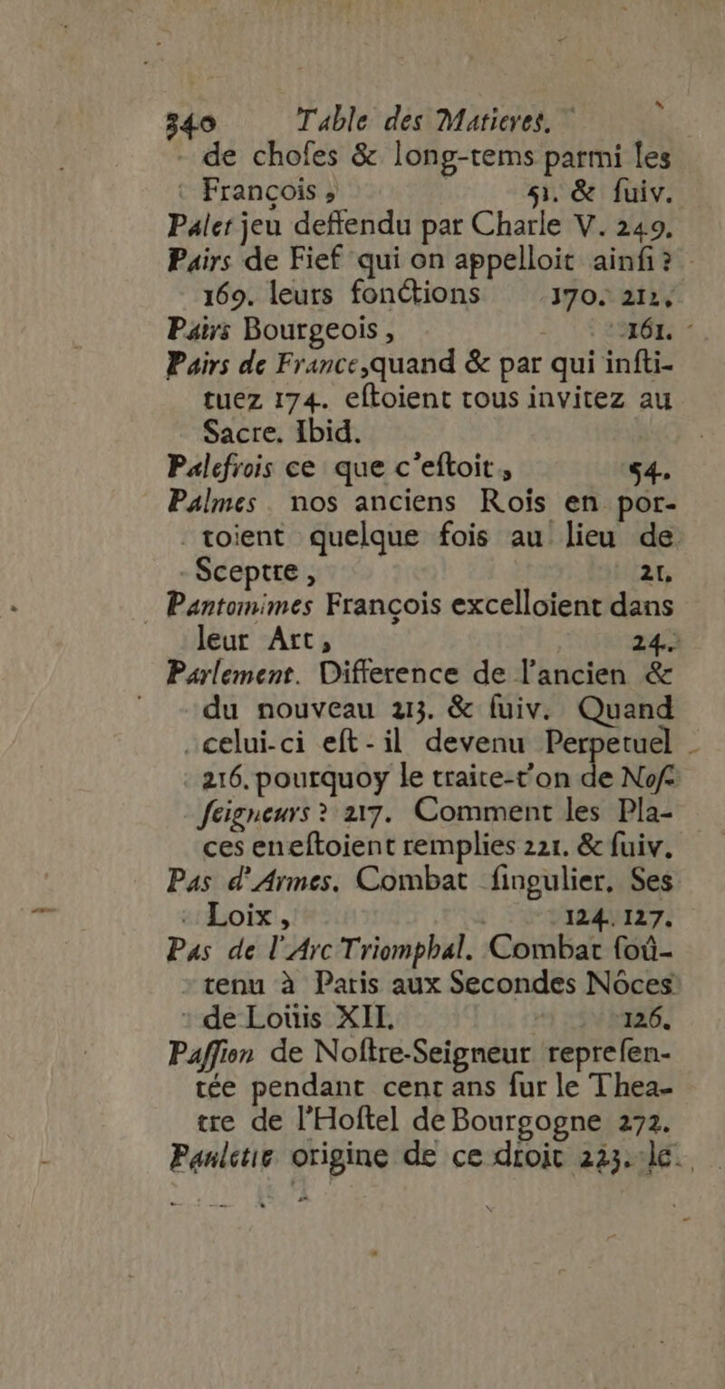 - de chofes &amp; long-tems parmi les Paler jeu deffendu par Charle V. 249. Pairs de France,quand &amp; par qui infti- tuez 174. eftoient tous invitez au Sacre. Ibid. Palefrois ce que c'eftoit , 54. Palmes. nos anciens Rois en por- Sceptre, 2t, - Pantomimes François excelloient dans Parlement. Difference de l'ancien &amp; ^. ^du nouveau ai. &amp; fuiv. Quand celui-ci eft-il devenu Perpetuel 216. pourquoy le traite-t'on de Nof feigneurs ? 217. Comment les Pla- ces eneftoient remplies 221. &amp; fuiv. Pas d'Armes. Combat fingulier, Ses «Loi, -124.. 127. Pas de l'Arc Triomphal. Combat foû- tenu à Paris aux Secondes Nóces : de Louis XIL 126. Paffion de Noftre-Seigneur reprefen- tée pendant cent ans fur le Thea- tre de l'Hofte] de Bourgogne 272. -