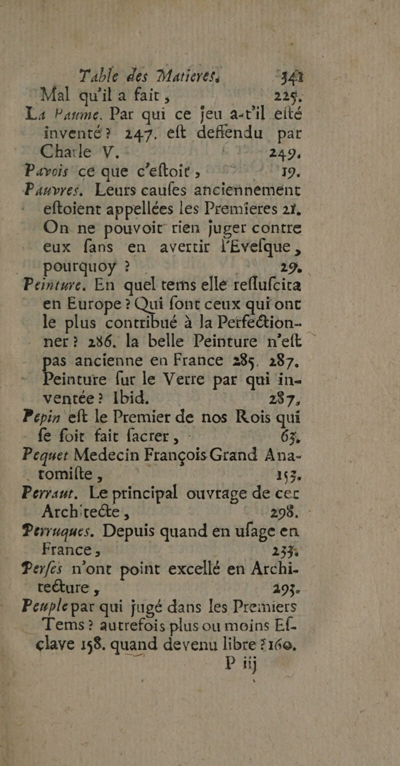 Mal qu'il a fait, WT ade La Parme. Par qui ce jeu a-t'il eíté inventé? 247. eft deffendu par Charle V. 5 199229, Pavois cé que c'eftoit, ^ ^^ - 19. Panvres, Leurs caufes anciennement eftoient appellées les Premieres 21, On ne pouvoit rien juger contre eux fans en avertir l'Évefque , peurquoy ? . | 29. Peinture. En quel tems elle reffufcita en Europe? Qui font ceux qui ont le plus contribué à la Perfection ner? 236. la belle Peinture n'etft pas ancienne en France 285. 287. Peinture fur le Verre par qui in- ventée? Ibid. 287. Pépin eft le Premier de nos Rois qui - fe foit fait facrer, - 63, Pequet Medecin Frangois Grand Ana- . tomi(te , | 163, Perraut. Le principal ouvrage de cec Architecte, 298. - Perruques. Depuis quand en ufage en France, 235. Perfés n'ont point excellé en Archi. te&amp;ure , | 293. Peuple par qui jugé dans les Preiniers . Tems? autrefois plus ou moins Ef- clave 158. quand devenu libre 2 160.