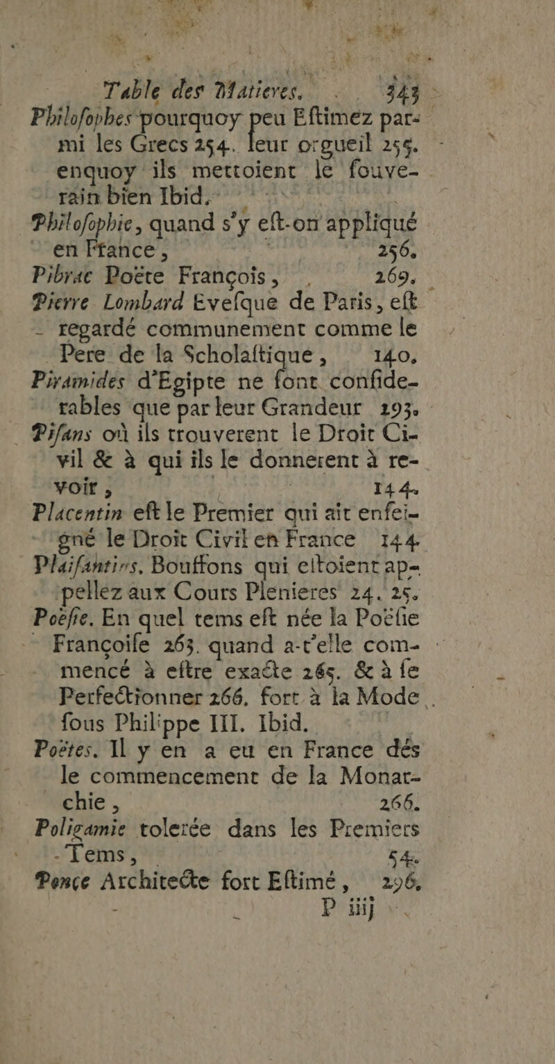 Me Ha EN Lire ew Table des Matieres, 343: Philofophes-pourquoy peu Eftimez par: mi les Grecs 254. leur orgueil 254. - enquoy ils mettoient le fouve- rain bien Ibid. sis = Philofophie, quand s'y eft-on appliqué - en Ffance, ET 256. Pibrac Poëte François, . 269, Pierre Lombard Evefque de Paris, eít - regardé communement comme le Pere de la Scholaítique, 140. Piramides d'Egipte ne font confide- rables que parleur Grandeur 193. Vifans oà ils trouverent le Droit Ci- vil &amp; à qui ils le donnerent à re- voit , | 14 4. Placentin eftle Premier qui ait enfei- gné le Droit Civilen France 144 Plaifantivs. Bouffons qui eitoient ap- ;pellez aux Cours Plenieres 24. 25. Poëfre. En quel tems eft née la Poëlie - Francoife 265. quand a-r'elle com- : mencé à eítre exacte 26s. &amp; à fe Perfeétionner 266. fort à la Mode. fous Philippe III. Ibid. iis Postes. ll y en a eu en France dés le commencement de la Monar- chie, 266. Poligamie tolerée dans les Premiers FEES TM 54. Pençe Architecte fort Eftimé, 296,