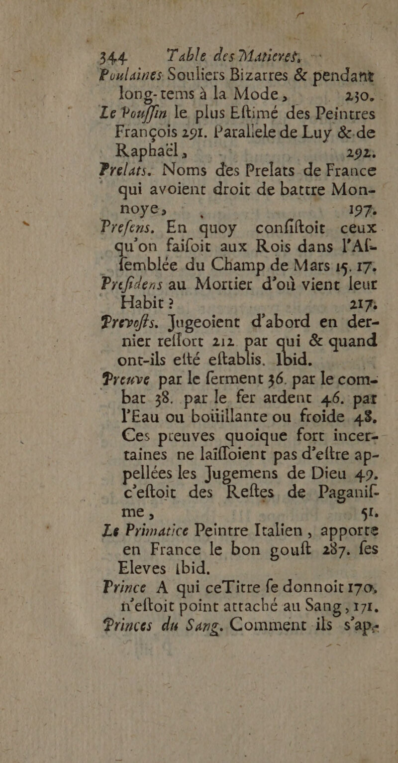 f 344. — Table des Marieres — - Poulaines Souliers Bizarres &amp; pendant long-tems à la Mode, RRQ Le Pouflin le plus Eftimé des Peintres François 291. Paraliele de Luy &amp;.de Raphaël, : 292; Prelats. Noms des Prelats de France _ qui avoient droit de batire Mon- BnOoyG,.5 . 107197 Prefens. En quoy confiftoit ceux qu'on faifoit aux Rois dans l'Af- . femblée du Champ de Mars 15. 17. Pyefidens au Mortier d’où vient leur Habit 2 217; Prevof/^s. Jugeoient d'abord en der- nier reflort 212. par qui &amp; quand ont-ils efté eftablis. Ibid. E Preuve par le ferment 36. par le com- . bar 38. par le fer ardent 46. pat l'Eau ou boüillante ou froide 48, Ces preuves quoique fort incer-- taines ne laïfloient pas d'eftre ap- pellées les Jugemens de Dieu 49. c'eftoit des Reftes de Paganif- me, 5t. Le Primatice Peintre Italien , apporte en France le bon gouft 237. fes Eleves ibid. | Prince À qui ceTitre fe donnoit 170; n'eftoit point attaché au Sang , 171. Princes du Sang. Comment ils s'ap-
