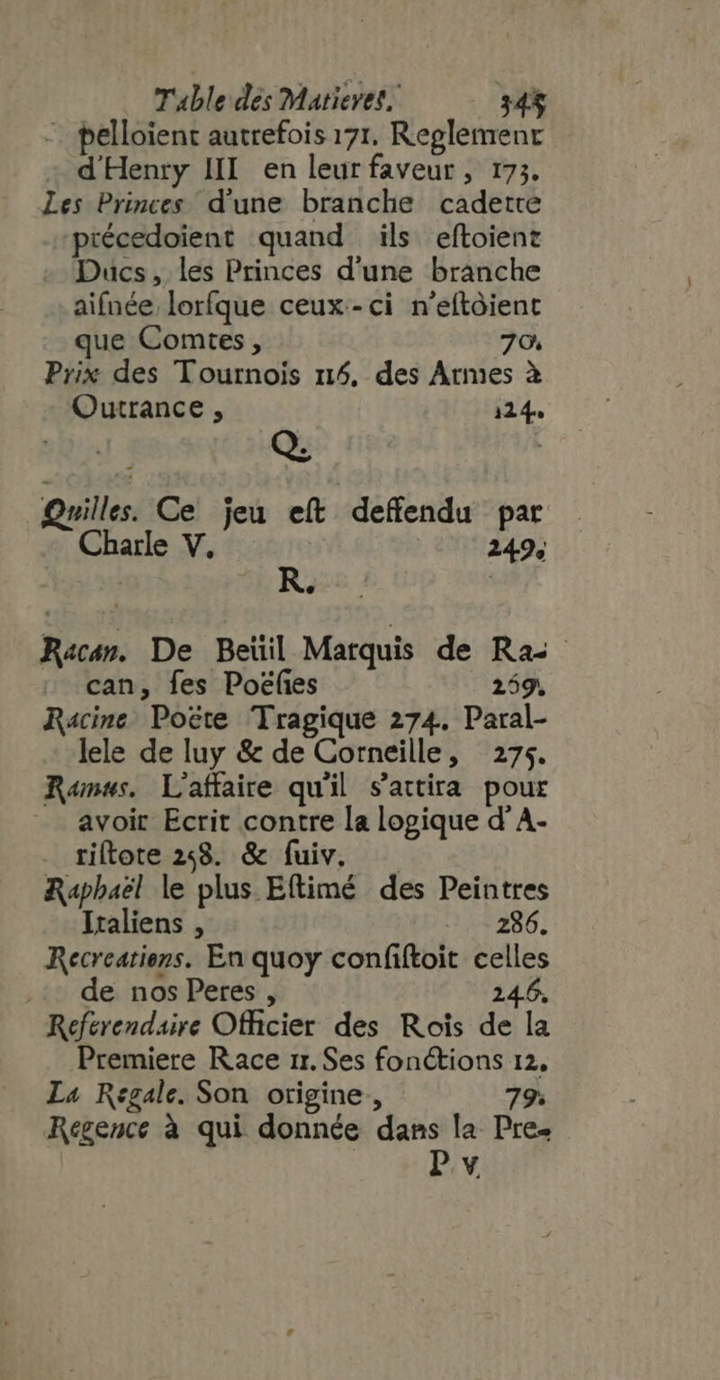 -. pelloient autrefois 171. Reglement d'Henry III. en leur faveur , 173. Les Princes d'une branche cadette précedoient quand ils eftoient Ducs, les Princes d'une branche aifnée lorfque ceux-ci n’eftôient que Comtes , 79. Prix des Tournois 114, des Armes à Outrance , 114. Quilles. Ce jeu eít deffendu par Charle V. 249; : R. R«cm. De Beïil Marquis de Ras can, fes Poëfies 259. Racine Poëte Tragique 274. Paral- lele de luy &amp; de Corneille, 274. Ramus. L'affaire qu'il s'attira pour avoir Ecrit contre la logique d'A. riftote 248. &amp; fuiv, Raphaël le plus Eftimé des Peintres Italiens , 286. Recreatiens. En quoy confiftoit celles de nos Peres , 24.6, Referendaire Officier des Rois de la Premiere Race rr. Ses fonctions 12, La Regale. Son origine, 79. Regence à qui donnée dans la Pre. Pv