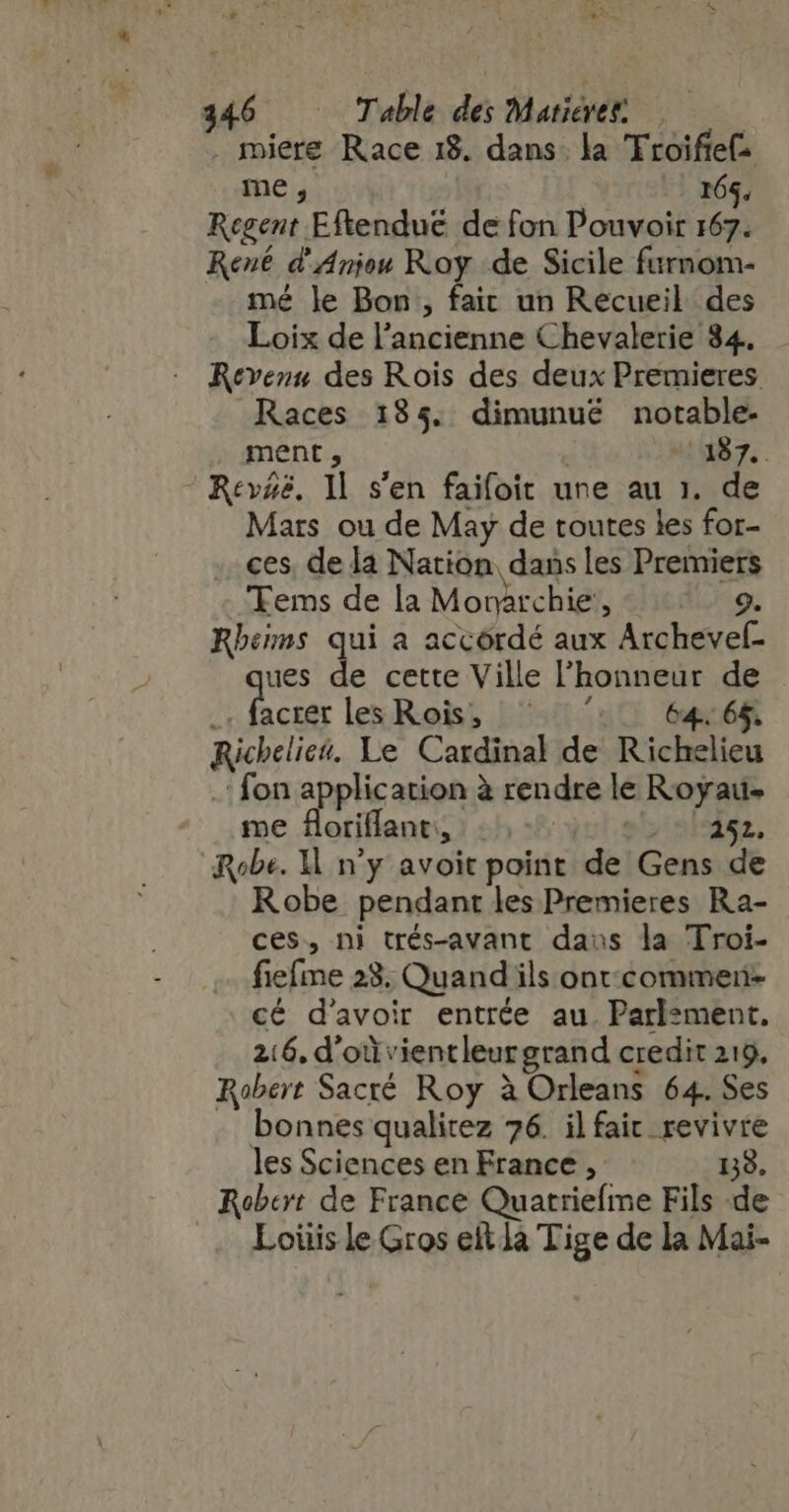 . miere Race 18. dans la TFroifief: me; 165, Regent. Eftenduë de fon Pouvoir 167. René d'Aniou Roy de Sicile furnom- mé le Bon , fait un Recueil des Loix de l dari d Chevalerie 34. Revenu des Rois des deux Premieres Races 185. dimunué notable- ment ; 4187, Rev#ë. 1l s'en faifoit une au 1. de Mars ou de May de toutes les for- ces, de la Nation dans les Premiers Tems de la Morrchie: 9. Rbems qui a accordé aux Archevef- fes de cette Ville l'honneur de acrer les Rois; | 50550. 6465 sjdlici Le Cardinal de Richelieu fon application à rendre le Royau- fne floriflant: is $5 252, Robe. 1l n'y avoit point de Gens de Robe pendant les Premieres Ra- ces, ni trés-avant dass la Troi- fiefime 23. Quand ils onc commen- cé d'avoir entrée au. Parlement, 216, d’où: ientleur grand credit 219, Robert Sacré Roy à Orleans 64. Ses bonnes qualitez 76. il faic ME les Sciences en France , Robert de France Quatriefme Fils d Lois le Gros eit]à Tige de la Mai-
