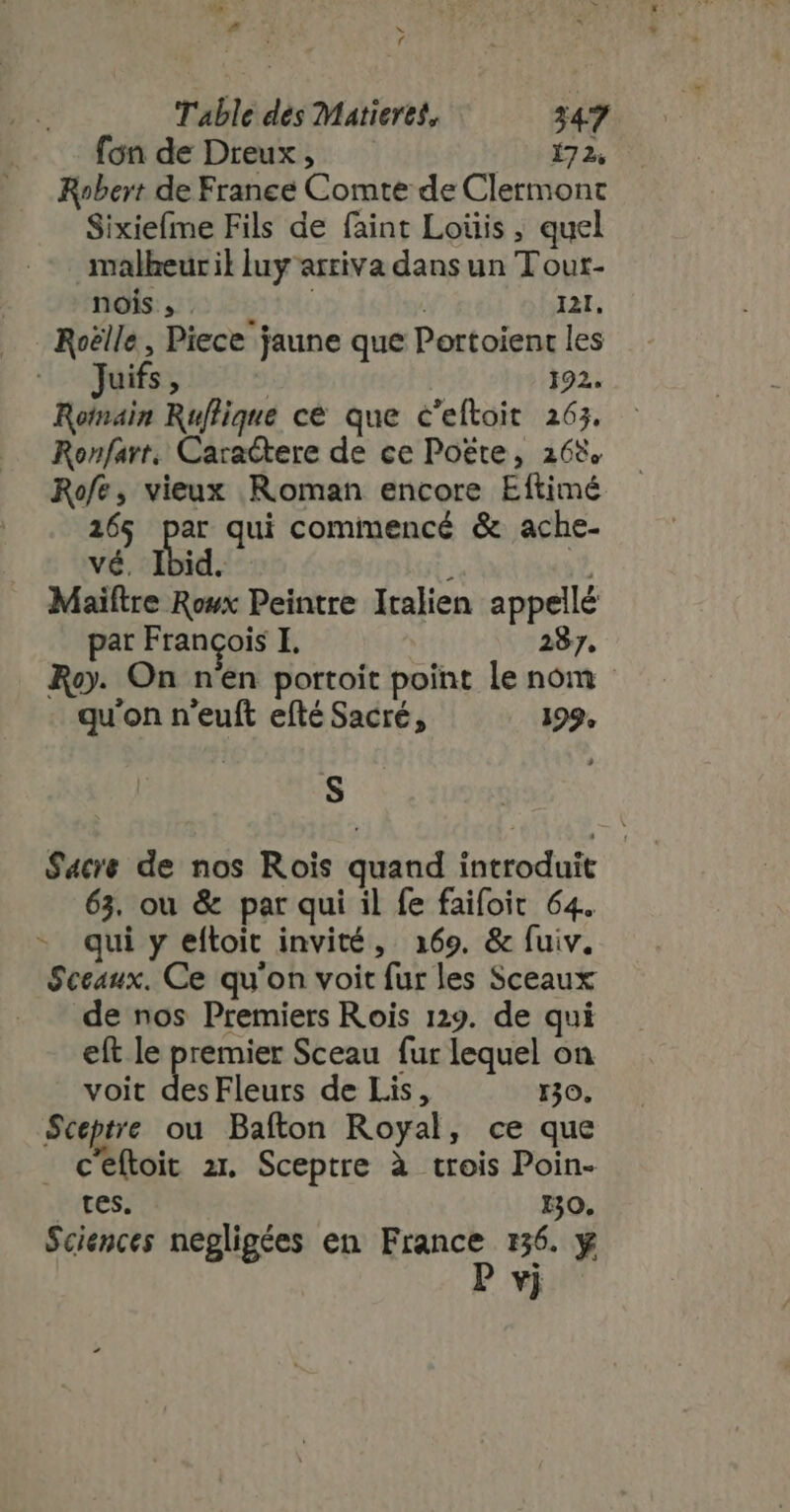 ue 17 P d M H f Table des Matieres, 347 fon de Dreux , (08€ Robert de France Comte de Clermont Sixiefme Fils de faint Loüis ; quel malheuril luy arriva dans un T out- nois , : I21, Roëlle, Piece jaune que Portoient les Juifs, 192. Rotnain Ruflique cé que c'eftoit 265. Ronfarr. Caractere de ce Poëte, 168 Rofe, vieux Roman encore Eftimé 265 par qui commencé &amp; ache- vé. Ibid. i Maiftre Rowx Peintre Italien appellé par Francois I. 287, Roy. On n'en portoit point le nom - qu'on n'euft efté Sacré, 199, S Sacre de nos Rois quand introduit 63. ou &amp; par qui il fe faifoit 64. qui y eftoit invité, 2169. &amp; fuiv. Sceaux. Ce qu'on voit fur les Sceaux de nos Premiers Rois 129. de qui eft le premier Sceau fur lequel on voit des Fleurs de Lis, 130. Sceptre ou Bafton Royal, ce que - Ceftoit zt. Sceptre à trois Poin- ttes: HO, Sciences negligées en France 136. y P vj