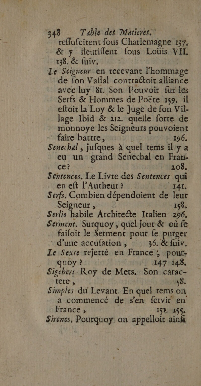 1348 Table des Maricres.” - reflufcitent fous Charlemagne 137, &amp; y f[leuriflent fous Louis VIL, 138. &amp; fuiv. | Le Seigneur. en recevant l'hommage de fon Vaflal contraétoit alliance avec luy 81. Son Pouvoir fur les Serfs &amp; Hommes de Poëte 159. il eftoit la Loy &amp; le Juge de fon Vil- lage Ibid &amp; 212. quelle forte de. monnoye les Seigneurs pouvoient - faire battre, Hi - 196. Senecbal , jufques à quel tems il y a eu un grand Senechal en Fran- ce? 208. Sentences. Le Livre des Sentences qui en eft l'Autheur? 341. Serfs. Combien dépendoient de leur Seigneur , 153. Serlio Tabile Architecte Italien 296. Serment. Surquoy , quel jour &amp; où fe faifoit le Serment pour fe purger - d'une accufation , 36. &amp; fuiv. Le Sexte rejetté en France ; pour- quoy ? | 147 148. Sigcberr: Roy de Mets. Son carac- tere , 48. Simples. du Levant. En quel tems on a commencé de s'en fervir en France ; ISE 155, $irenes, Pourquoy. on appelloit ain