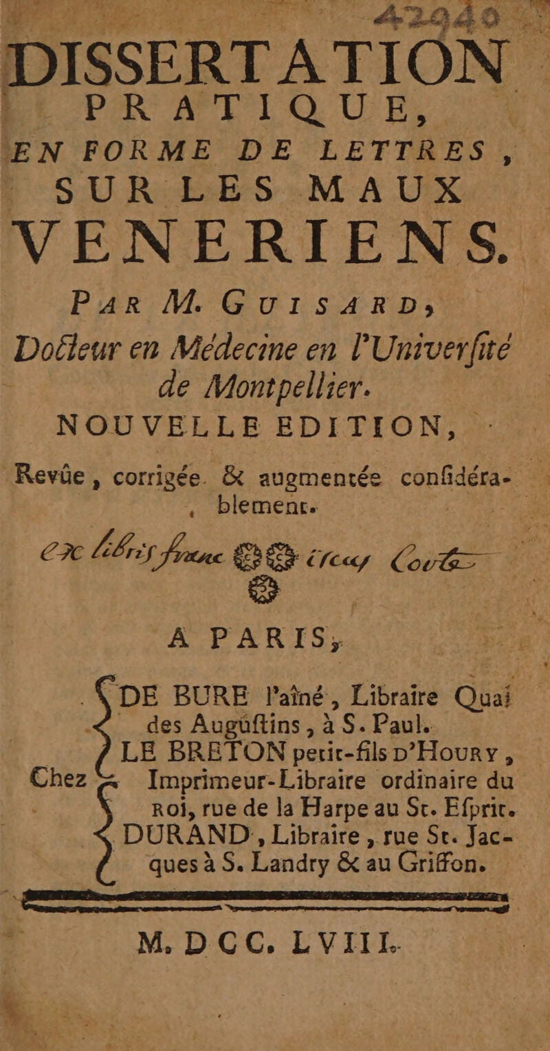 Le mérité V4 | A2949 : DISSERTATION ” PAR APT QUELS EN FORME DE LETTRES, SUR LES MAUX VENERIENS. Par M GuIrsARD;, Doéleur en Médecine en l'Univerfité de Montpellier. NOUVELLE EDITION, Revûe, corrigée. &amp; augmentée confidéra- : , blemenr. C?C bris franc ce Erecy rer 1 : A PARIS; \ DE BURE l'aîné , Libraire Quai des Augüftins, x S. Pau | LE BRETON peric-fils eraude Pa Chez « Imprimeur-Libraire ordinaire du , Roi, rue de la Harpe au St. Efprit. DURAND, Libraire , rue St. Jac= ques à S. Landry &amp; au Griffon. re | M. DCC, LVIIL.