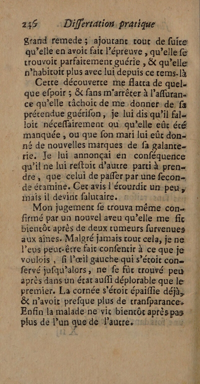 Grand remede ; ajouranc cout de fuire qu’elle en avoic fait l’épreuve , qu’ellefe trouvoit parfaitement guérie , &amp; qu’elle n’habicoir plus avec lui depuis ce rems.là Cette découverce me facra de quel. que efpoir ; &amp; fans m'arrêcer à l’affuran ce qu’elle rächoic de me donner de fa précendue guérifon, je lui dis qu’il fale loit néceffairement ou qu’elle eûc été manquée , ou que fon mari lui eûc don né de nouvelles marques de fa galante- rie. Je lui annonçai en conféquence qu'il ne lui reftoic d’autre partià pren dre, que celui de pañler par une fecon… de éramine. Ger avis l'écourdir un peu inais il devinc falutaire. Mon jugement fe trouva même con firmé par un nouvel aveu qu’elle me fit biencôc après de deux rumeurs furvenues aux aînes. Malgré jamais rour cela, je ne l’eus peur-êrre fait confentir à ce que je voulois , fi l’œil gauchequi s’écoic con fervé jufqu’alors, ne fe für trouvé peu après dans un écat aufli déplorable que le: premier. La cornée s'éroic épaïflie déjà, &amp; n'avoir prefque plus de cranfparances * Enfin la malade ne vic bientôt aprèspas plus de l’un que de Paucre.