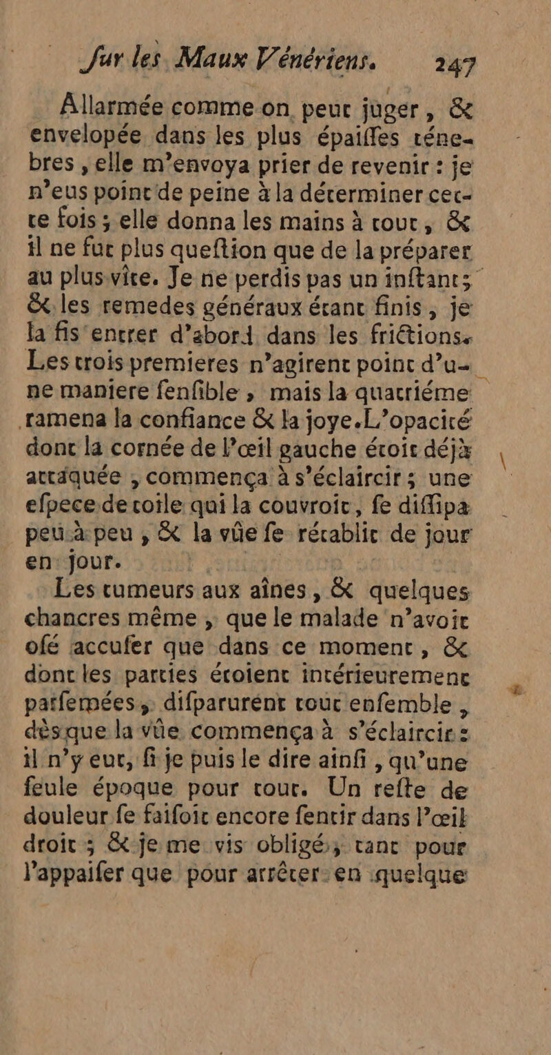 Âllarmée commeon peur juger, &amp; envelopée dans les plus épaiffes réne- bres , elle m’envoya prier de revenir : je n’eus pointe peine à la décerminer cec- te fois ; elle donna les mains à cour, &amp; il ne fuc plus queftion que de la préparer au pluswite. Je ne perdis pas un inftants &amp;: les remedes généraux écant finis, je la fis'entrer d’abord dans les friétions. .ramena la confiance &amp; la joye.L’opaciré dont la cornée de l’œil gauche étoir déj} attiquée , commença à s’éclaircir; une efpece de coile qui la couvroir, fe diffipa peua peu ; &amp; la vûe fe rérablic de jour en jour. ri Les cumeurs aux aînes, &amp; quelques chancres même , que le malade n’avoie ofé raccufer que dans ce moment, &amp; donc les parties écoient intérieuremenc patfemées;. difparurént rouc enfemble, dèsque la vûe commença à s’éclaircirs t n’y eur, fi je puis le dire ainf , qu’une feule époque pour cour. Un refte de douleur fe faifoic encore fentir dans l’œik droït ; &amp; je me vis obligé; tanc pour l’appaifer que pour arrêrer-:en quelque &amp;