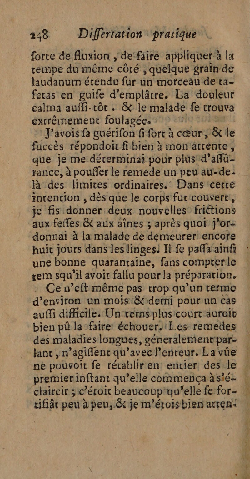 force de fluxion, de faire appliquer à a la rempe du même côté , quelque graïn de haudanum étendu fur un morceau de ta- feras en guife d’emplâcre. La douleur calma auffi-rôr . &amp; le malade fe trouva extrêmement foulagée. J’avois fa guérifon fi fort à cœur, &amp; le fuccès répondoir fi bien à mon attente, que je me dérerminai pour plus d’affü- rance, à pouffer le remede un peu au-de- R des limires ordinaires.‘ Dans cerre ‘incention , dès que le corps fur couvert, je fs: donner deux nouvelles friétions aux feffes &amp; aux aînes ; après quoi j’or- donnai ä la malade de demeurer encore huic jours dans les linges! Il fe pafla ainfi une bonne quaranraïne, fans comprerle rem squ’il avoit fallu pour la préparation. Ce n’eft même pas crop qu’un rerme d’environ un mois:&amp; demi pour un cas auf difficile. Un rerns plus court auroïiv bien pû la faire échouer.’Les: remedes des maladies longues, géneralementpar- Janc , n’agiflenc qu’avec l’enreur. La vûüe ne pouvoir fe récablir en entier des le premier inftant qu’elle commença à sié- chaircir ; c ’éroit beaucoup: qu’elle fe for- tifiâc peu à peu, &amp; je m’érois bien atven<