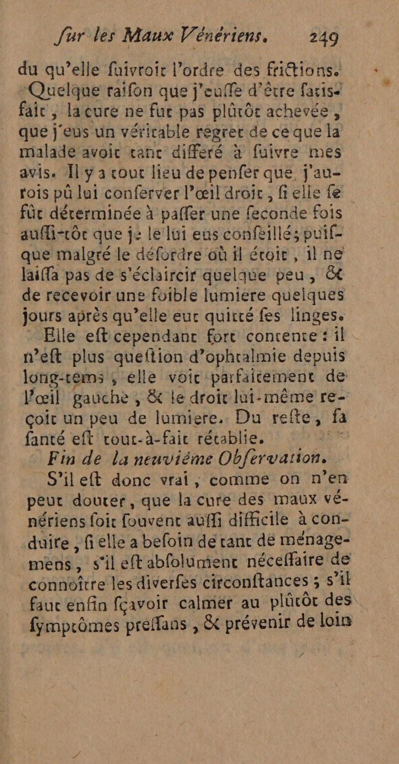 du qu’elle faivroir l’ordre des fritions. Quelque raifon que j'euffe d’être faris” fair , laure ne fur pas plûrôc achevée , que j'eus un vérirable regrer de ce que la malade avoir canc diferé à fuivre mes avis. Îl y a cout lieu de penfer que, j'au- rois pü lui conferver l’œil droit , fielle fe für déterminée à paffer une feconde fois aufli-rôc que j2 le lui eus confeillés puif- que malgré le défordre où fl écoir , 1l ne laifa pas de s'éclaircir quelque peu, &amp; de recevoir une foible lumiere quelques jours après qu’elle eur quitté fes linges. Elle eft cependant fort conrente : il n’eft plus queftion d’ophralmie depuis long-réms ; elle voic parfaitement de l'œil gauche , &amp; le droir lui-même re- Goït un peu de lumiere. Du refte, fa fanté eft rouc-à-fair rétablie, 0 Fin de la neuviéme Obfervaïion. S’ileft donc vrai, comme on n’en peut douter, que la cure des maux vé- nériens foir fouvent auffi difficile à con- duire , fi elle a befoin de ranc dé ménage- mens, s'ileft abfolument néceffaire de connoître les diverfes circonftances ; s’il fauc enfin fcavoir calmér au plücôc des fymprômes preffans , &amp; prévenir de loin