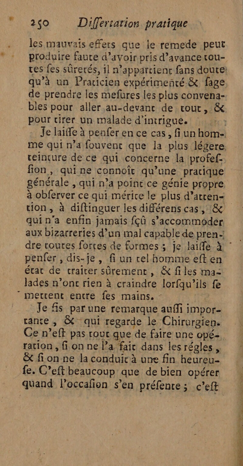 Là les mauvais effers que le remede peut produire faute d’avoir pris d’avancerou- res fes sûrerés, 1] n’apparcienc fans doute: qu’à un Pracicien expérimeñré.&amp; fage de prendre les mefures les plus convena- bles pour aller au-devanc de routr, &amp; pour cirer un malade d’intrigue. Je laiffe à penfer en ce cas, fi un hom- me qui n’a fouvenc que la plus légere. reinçure de ce qui concerne la Iprofef fon, quine connoît qu’une pracique générale , qui n’a poinr ce génie propre à obferver ce qui mérite le plus d’acren- tion, à diftinguer les différens cas, :&amp; quin’a enfin jamais fcû s’accommoder. aux bizarreries d’un mal capable de pren.-! penfer, dis-je , fi un cel homme eften état de crairer sûrement, &amp; files ma: lades n’onc rien à craindre lorfqu'’ils fe Je fs parune remarque auffi impor- rante , &amp; qui regarde le Chirurgien. Ge n’eft pas rouc que de faire une opé- ration , fi on ne l’a fair dans les régles, &amp; fion ne la conduir à une fin heureu- fe. C’eft beaucoup que de bien opérer