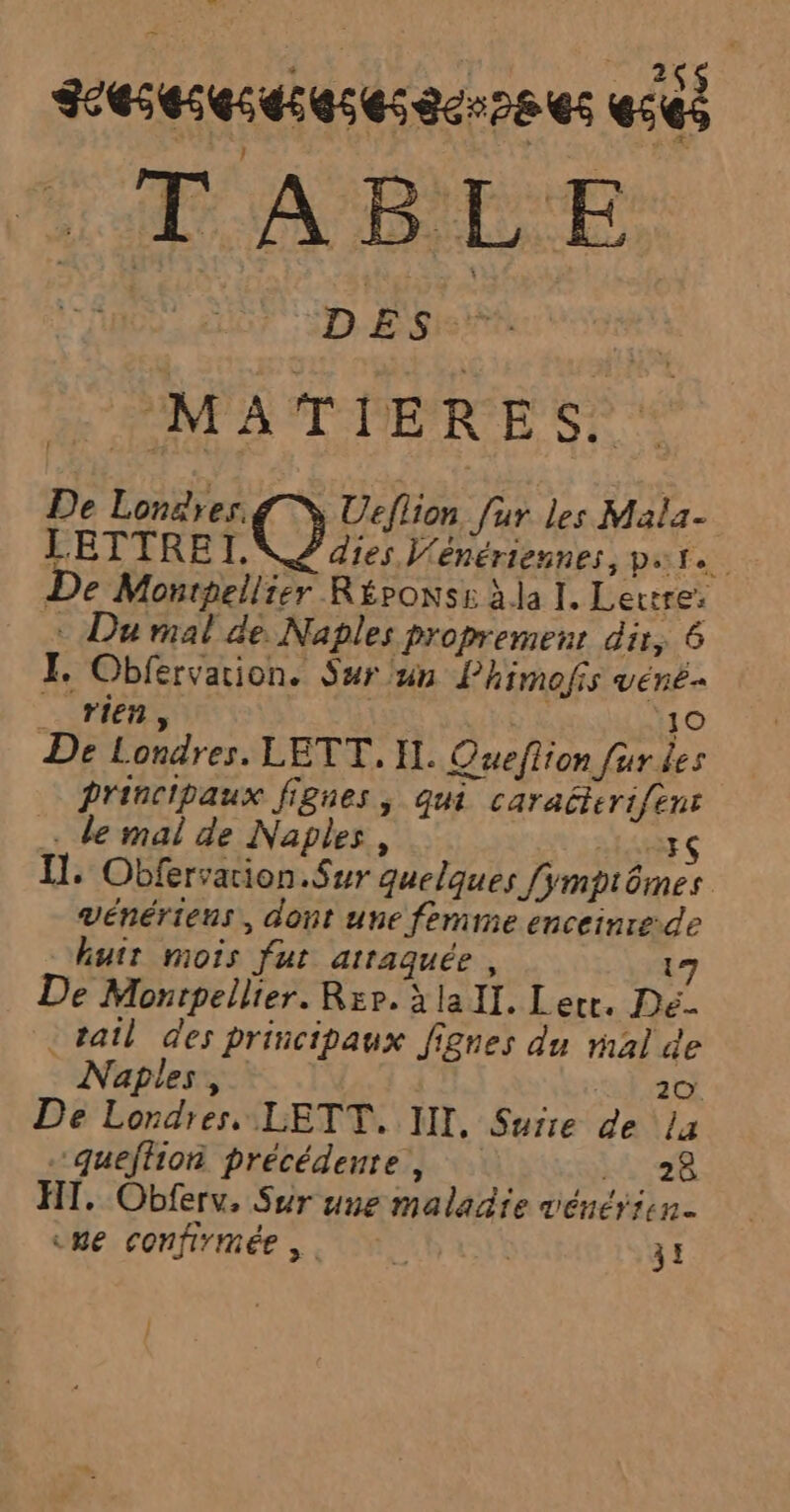 Feseseseseses scr28 es e563 = TABLE FAR AN: NBI A FA PMATDERE S) De Londres NS Ueflion fur les Mala- LETTRE I. 2 dies V'énériennes, pat De Monpellier Réponse àla I. Lerrre: + Du mal de. Naples propremenr dir, 6 FI. Obfervarion. Sur un Phimofis vené.. SU | 10 De Londres. LETT,. IL. Queflion fur des Principaux fignes, qui caraéterifenr … de mal de Naples, Ta Il: Obfervation.Sur quelques [ÿmptômes vénériens, dont une femme enceinre-de hutr mois fut atraquée, 17 De Monrpellier. Rxp. à lall. Lerr. Dé. _ tail des principaux fignes du mal de Naples, 20. De Londres. LETT. III. Surre de La queffion précédente, ki: 98 HT. Obferv, Sur une maladie vénérisn. vue confirmée. 31