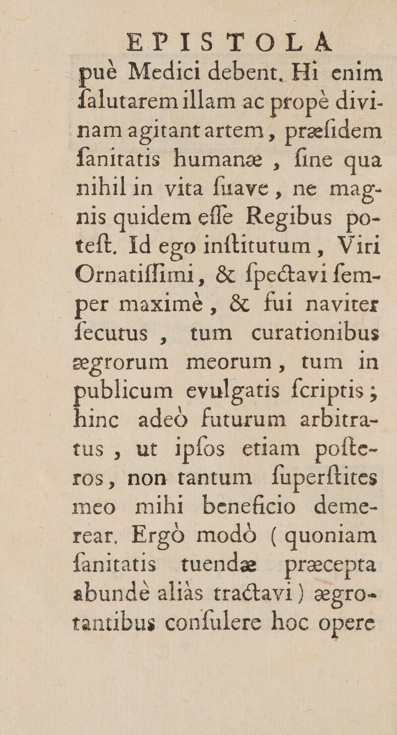 EPIS TOLX pué Medici debent. Hi enim falutarem illam ac propé divi- nam agitantartem , praefidem fanitatis humane , fine qua nihil in vita fuave , ne mag- nis quidem effe Regibus po- teft. Id ego inflitutum , Viri Ornatiffimi, &amp; Ípectavi fem- per maximé, &amp; fui naviter fecutus , tum curationibus gegrorum meorum, tum in publicum vulgatis Ícriptis ; hinc adeó futurum arbitra- tus , ut Ipfos ctiam pofte- ros, non tantum fuperftites meo mihi beneficio deme- rear. Ergo modó ( quoniam fanitatis. tuendae! praecepta abunde aliàs tractavi) &amp;egro- tantibus confulere hoc opere