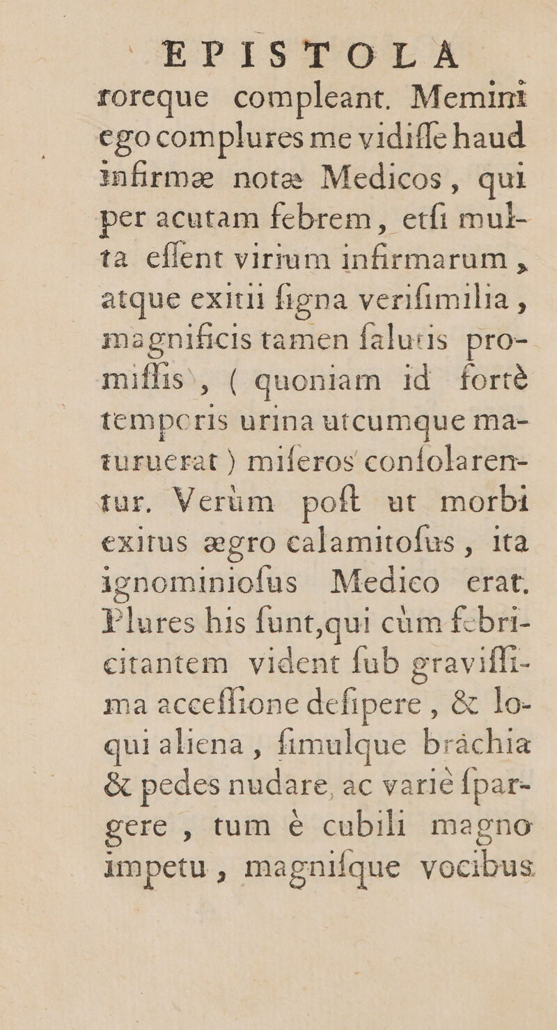 CBPISTOTSE roreque compleant. Memint ego complures me vidiffe haud infirma note Medicos, qui per acutam febrem, etfi mui- ta eflent virmm infirmarum , atque exitii figna verifimilia , magnificis tamen faluiis pro- miffis,, ( quoniam id forté tempceris urina utcumque ma- turuerat ) miferos coníolaren- tur, Verüm poft. ut. morbi exitus aegro calamitofus , ita ienominiofus Medico erat, Plures his funt,qui cüm £zbri- citantem. vident fub graviffi- ma accefltone defipere , &amp; lo- qui aliena , fimulque bráchia &amp; pedes nudare, ac varié Ípar- gere , tum e cubili magno impetu, magnifque vocibus