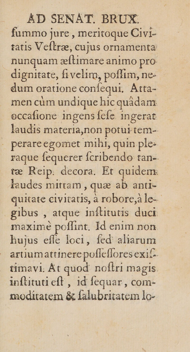 fummo jure , meritoque Civi- tatis Veftrae, cujus ornamenta nunquam zeftimare animo pro dignitate, fiveliro, poflim, ne- dum oratione confequi, Atta- men cum undique hic quadam occafione: ingens fefe 1ngerat - laudis materia,non potui tem- . perareegomet mihi, quin ple raque fequerer fcribendo tan-. te Reip. decora. Et quidem: laudes mittam , quz ab anti- quitate civitatis, à robore,àle-- | gibus , atque inftitutis duct maximé poflint. Id enim non hujus effe loci, fed aliarum artiumattinere poffeffores exif- timavi. Át quod. nofiri magis inftitud eft , id fequar , com- moditatem &amp; falubritatem lo-.