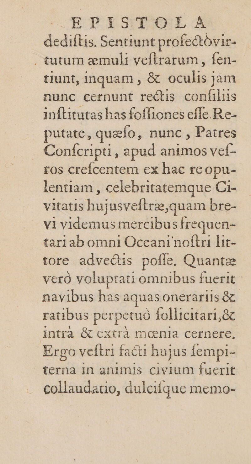 OCT BSUESONL X dediflis, Sentiunt profectóvir- . tutum zemuli veflrarum , fen- tiunt, inquam , &amp; oculis jam nunc cernunt rectis confiliis inflitutas has foffiones effe.Re- putate, quaefo, nunc , Patres Conícripti , apud animos vef- tos creícentem ex hac reopu- lentiam , celebritatemque Ci- vitatis hujusveftrae,quam bre- vi videmus mercibus frequen- tari ab omni Oceani noftri lit- tore advectis pofle. Quantze veró voluptati omnibus fuerit navibus has aquas onerariis &amp; | ratibus perpetuó follicitari,&amp; intrà &amp; extrà mania cernere, Ergo vellri facti hujus Íempi- terna in animis civium fuerit collaudauo, dulcifque memo-