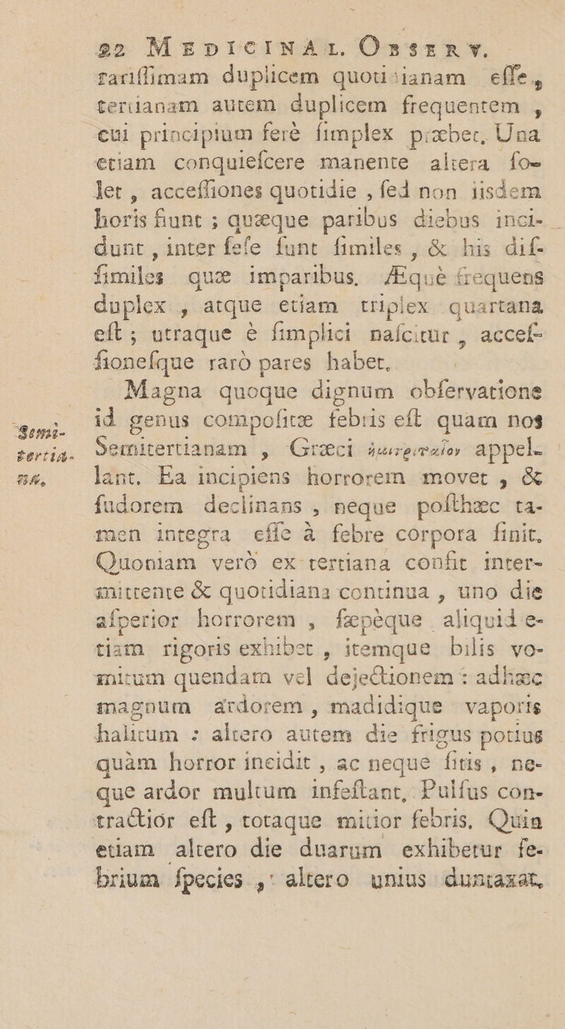 Sea- g£ertiag- LA 22 MEDICINA: OÓssrnmr. rariffimam duplicem quou'ianam effe, terianam autem duplicem frequentem , cui principium feré. fimplex pizxber, Una etiam. conquiefcere manente al:era fo- horis funt; queque paribus diebus inci- | dunt , inter fefe funt fimiles , &amp; his dif- duplex , atque etiam triplex quartana eft; utraque &amp; fimplici nafcitur , accef- Magna quoque dignum obfervatione id genus compofite febris eft. quam nos Semitertianam , Greci sseesio» appel. lant, Ea incipiens horrorem movet , &amp; füudorem. declinans , neque pofthec ta- mnen integra cífe à febre corpora finit, Quoniam veró ex tertiana confit inter- initrente &amp; quotidiana continua , uno die aíperior horrorem , fxpéque aliquid e- nitum quendam vel dejeQionem : adhzc magnum ardorem , madidique vaporis halium : altero autem die frigus potiug quàm horror incidit , ac neque fitis , ne- que ardor multum infeftant, Pulfus con- etiam altero die duarum exhibetur fe- brium fpecies ,: altero. unius duntaxat,