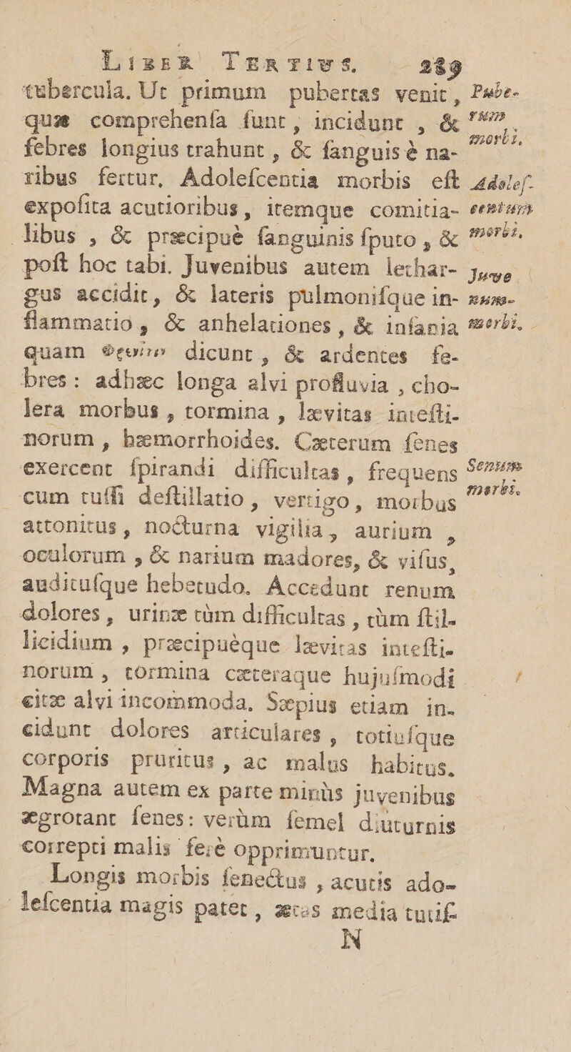 Lisrzrk TmgRTIiVS 283 t&amp;bercula. Ut primum | pubertas venit, quas comprehenfa funt, incidunt , &amp; febres longius trahunt , &amp; fanguis &amp; na- ribus fertur, Adolefcentia morbis eft expofita acutioribus, itemque comitia- ibus , &amp; prsecipue fanguinis fputo , &amp; poft hoc tabi. Juvenibus autem letha:- £us accidit, &amp; lateris pulmonifque in- flammatio, &amp; anheladones , &amp; iníania Quam $9roze dicunt, &amp; ardentes fe- bres: adhzc longa alvi profluvia , cho- lera morbus , tormina , lxvitas iniefti- norum , bzmorrhoides, Caeterum fenes exercent Ípirandi difficultas , frequens cum tuífi deftillatio, vertigo, morbus attonitus, nodurna vigilia, aurium , oculorum , &amp; narium madores, &amp; viíus, auditufque hebetudo. Accedunt. renum dolores, uripz tàm difficultas , tüm ftil. licidium , przcipuéque levitas intefti- norum , tormina czteraque hujuímodi «itze alvi incommoda, Swpius etiam in. cidunt dolores articulares , totiufque corporis pruritus, ac malus habitus. Magna autem ex parte miniis juvenibus xgrotant fenes: verüm femel diuturnis €oirepti malis. fei&amp; opprimuntur. Longis mo:bis fenectus , acutis ado- leícentia magis patet, aecos media tuf. Puabe- fh enorii, PrOB £eniüp morbi, Jue M2 morbi. Senium sharks.