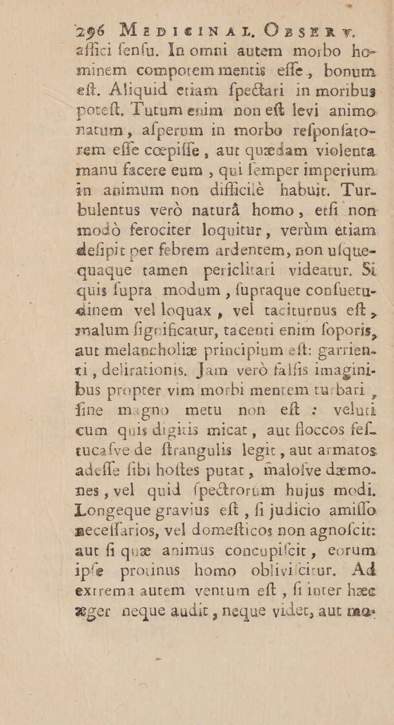 - 296 MspieiN AL, OasER v. affici fenfu. In omni autem morbo ho- minem compotem mentis effe, bonum . eft. Aliquid etiam. fpectari. in moribus poteft, Tutum enim. non et levi animo natum , afperum in morbo refponfato- rem effe coepiffe , aut quedam violenta manu facere eum , qui lemper imperium. belit nou edioilé habuit. Tur. bulentus veró naturá homo, etfi non modó ferociter loquitur, verüm etiam delipit per febrem ardentem, non uíque- quaque tamen pericliar videatur. Si quis fupra modum, füpraque confuetu- «inem velloquax, e, taciturnus eft, malum figrificatur, tacenti enim foporis, aut melancholiz principium eft: garrien- ti, delirationis, Jam veró falfis 1magint- bus propter vim morbi mentem turbari , fne magno metu non eft : veluüi cum quis digiis micat, aut floccos fef- tucaíve de ftrangulis legit, aut armatos adeffe fibi hoftes putat, maloíve dzzmo- nes,vel quid fpe&amp;rorüám hujus modi. Longeque gravius eft, fi judicio amiílo aecelfarios, vel domefticos non agnofcit: aut fi que animus coacupifcit, eorum iple prounus homo obliviciur. Ad exirema autem. ventum eft , ft ioter hzee xger neque audit , neque videt, aut mags