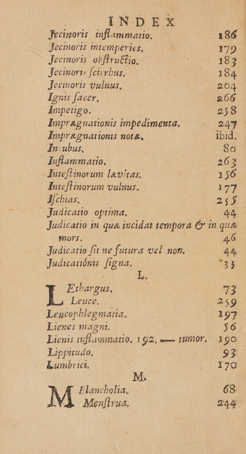 Fecinoris. inflammatio. Jecinorts mtemperies, Jecimoris: obftru&amp;tio, Jecinoris [cirvbus, Jecmoris vulnus. Iputs facer. Impetigo. Impragnationis impedimenta. Impr&amp;guationis not&amp;, In:ubus, Juflammario., - Juteflinorum lavitas. luieflinorum vulsus. J| chias, | Judicatto. optima, RR mors. Judicatio fit ne fusura vel non. Judicaitónis. figua. Eibargus. LT Leuce. Leucopblegmaiia. Lienes mag. Lienis uufl eamatio. 192, e— timor. Lippitudo, Lumbict, | Elancbolia, Men[irua. 4.6