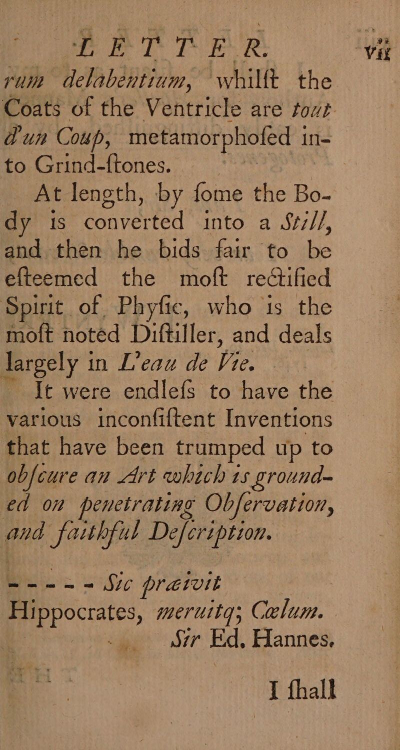 LETTER rum delabentium, whillt the dun Coup, metamorphofed i in- to Grind-ftones. At length, by fome the Bo- dy is converted into a Se///, and then he bids fair to be efteemed the moft rectified Spirit of Phyfic, who ts the moft noted Diftiller, and deals largely 1 in L’eau de fis - Jt were endlefs to have the various inconfiftent Inventions that have been trumped up to obfeure an Art which ts ground- ed on penetrating Obfervation, and fathful Defcription. Bb 258ie pratvit Hippocrates, meruttq; Calum. Syr Ed, Hannes. I fhall