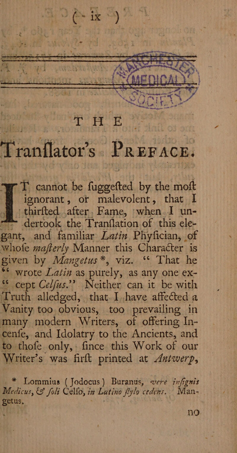 Tranflator’ 5 ‘Pr EF ACE. T cannot be at by the moft ignorant, of malevolent, that 1 thirfted .after. Fame, »when. 1 un- -®- dertook the Tranflation of this ele- gant, and familiar Latin Phyfician, of whofe mafterly Manner this Character is given by Mangetus*, viz. ‘* That he ** wrote Latin as purely, as any one ex- §* cept Cel/us.’’ Neither can it be with Truth alledged, that. Ihave affected a Vanity too obvious, too prevailing in many modern Writers, of offering In- cenfe, and Idolatry to the Ancients, and to thofe only,: fince this Work of our Writer’s was firft printed at Autwerp, * Lommius ( Jodocus ) Buranus, were infignis Medicus, &amp; foli Cello, i itt Latino fiylo cedens. Man- getus. ho