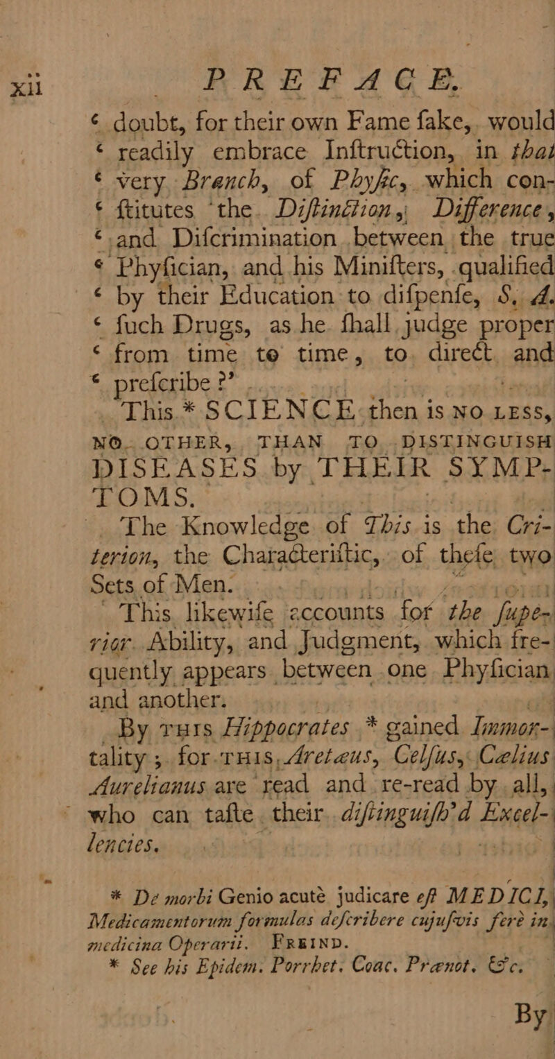 xi PREFACE é Sonht, for their own Fame fake, would ‘ readily embrace Inftruction, in that ¢ very, Branch, of Phyfc, which con- ¢ ftitutes ‘the. Diftinétion, Difference, ‘and Difcrimination .between the true ¢ Phyfician, and his Minifters, qualified ‘ by their Education to difpenfe, 8, 4. ¢ fuch Drugs, as he fhall. judge proper ‘ from time te time, to. direét. ane © preferibe 2” . This * SCIENCE ait is NO LESS, NO. OTHER, THAN TO... DISTINGUISH DISEASES by. THEIR SYMP: TOMS. The Knowledge. of This is the Cri- terion, the Characteriftic,. of thete two Sets, of Men. This. likewife eccounts for. the ye rior. Ability, and Judgment, which fre- quently appears between one Phyfician and another. : By vars Hi ippocrates * oained Inmor- tality ; for rHis,Aretaus, “Celfitsy Celius Aurelianus are ‘read and re-read by all, LRG CSarivg ch hig 4 * De morbi Genio acute judicare ef ME DICL, : Medicamentorum formulas deferibere cujufois fet ing medicina Operarii. FREIND. | * See his Epidem. Porrhet. Coac. Pranot. Ge. | By