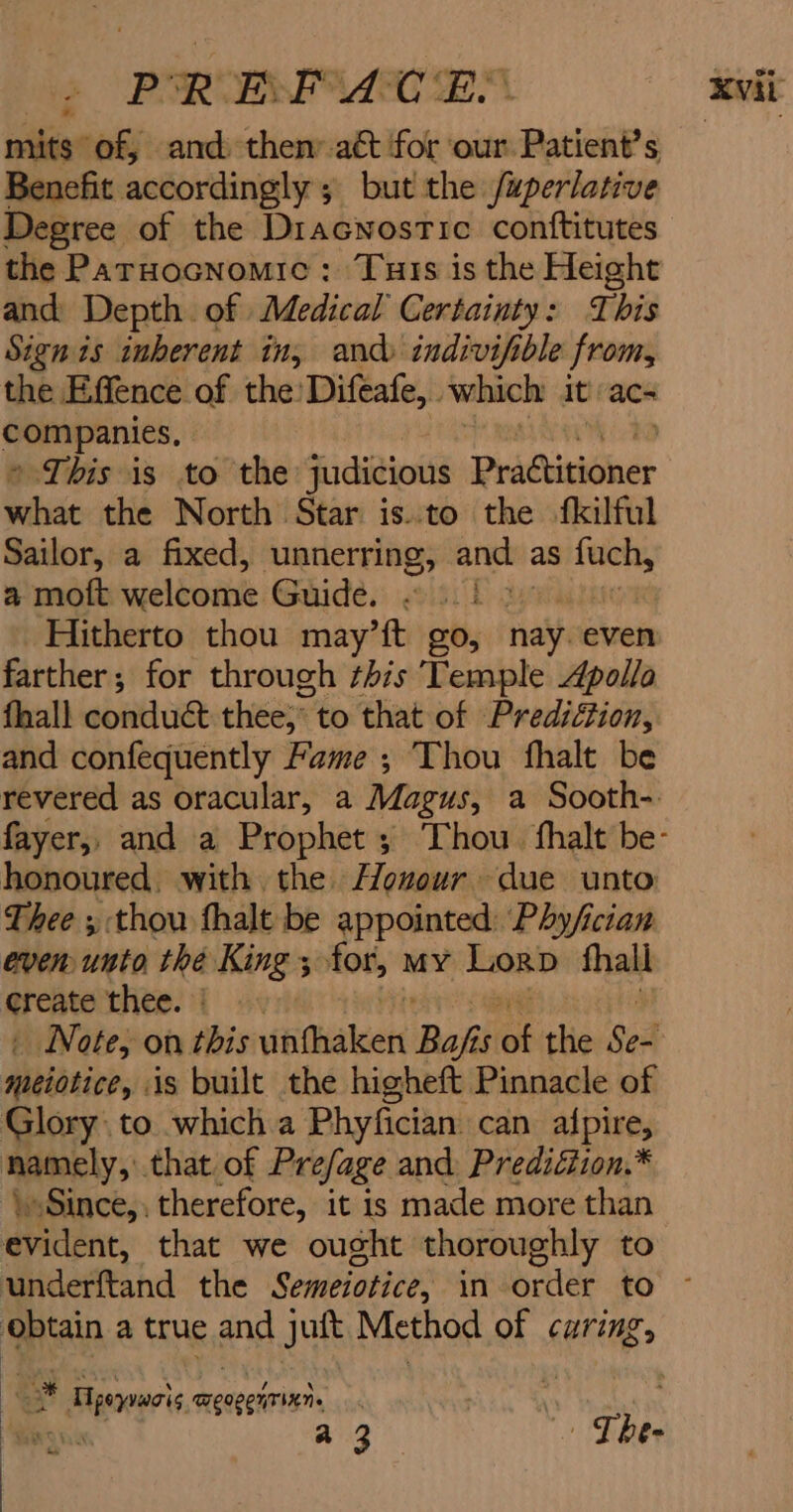 » PORE aE mits of, and then’ aét for our Patient’s Benefit accordingly ; but the /uperlative Degree of the Diacwnostic contftitutes the Parnocnomic: Turis is the Height and: Depth of Medical Certainty: T bis Sign is inherent in; and indivifible from, the Effence of the'Difeafe,. which it ac- companies. This is to the judicious Practitioner what the North Star is.to the fkilful Sailor, a fixed, unnerring, anch as fuch, a moft haelboabe Guide. «51! . Hitherto thou may’ft go, nay. even farther; for through this Temple Apollo fhall conduct thee, to that of Prediction, and confequently Fame; Thou fhalt be revered as oracular, a Magus, a Sooth-: honoured. with the Houour due unto: Thee , thou fhalt be appointed: Phy/ician even unto thé King ; for, my Lorp thall erento Hite. 1 4s » Note, on this fEMakert Bafi 5 os the Sen meiotice, is built the higheft Pinnacle of Glory to which a Phyfician can afpire, namely, that of Prefage and Prediéiion.* \Since,: therefore, it is made more than evident, that we ought thoroughly to underftand the Semeiotice, in order to obtain a true and juft Method of caring, j: Sy Tpeyvacis TEIVEHTIKN» a3 Gaming 7:'* he