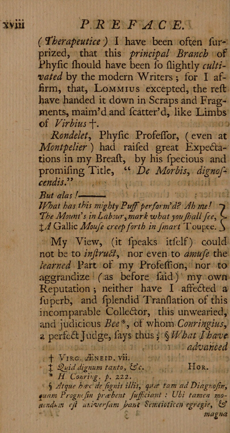 ‘Vili PUR TEMP RARE SA. 5 ( Therapeutice:) 1 have ‘been ‘often fur- prized, that this principal Branch vof Phyfic fhould have been fo flightly culsi- vated by the modern Writers; for I af- firm, that, Lomoius excepted, the reft: have handed i it down in Scraps and Frag- ments, maim’d and {catter’d, like Ltinibst of Virbius +. ro) Rondelet, Phyfic Profeffor, (event: at Montpelier) had railed great Expecta~ tions in my Breaft, by his fpecious and. promifing gat &amp;o De oe oe COMMIS. P0130, c reocdaal But alas ! righ What has this mi ighty Puff intake Ab ed ie The Mount’s in Labour, mark what you fall fee, +4 Gallic Moufe creep forth in {mart Toupee. ~My View, (it fpeaks itfelf) could not be to injirué?, nor even:to amuse the learned Part of my Profeffion;’ nor to’ aggrandize | (as before faid)’ mysowm Reputation ; neither have I affected a fuperb, and fplendid Tranflation of this incomparable Collector, this unwearied, and judicious Bee*, of whom Coxringius, ober » advanced ia ivi Beaty Vit: ; * t Quid dignum tanto, ae arly ‘Hed. deere Conring. ee ee «§ Atque bec de fignis ills, quae tam ad Dibghop itt, quam Prognifin pr rebent fufficiant : Ubi tamen mo- acne eft univerfam yar Senicioticen egregie, &amp;F a magna 4