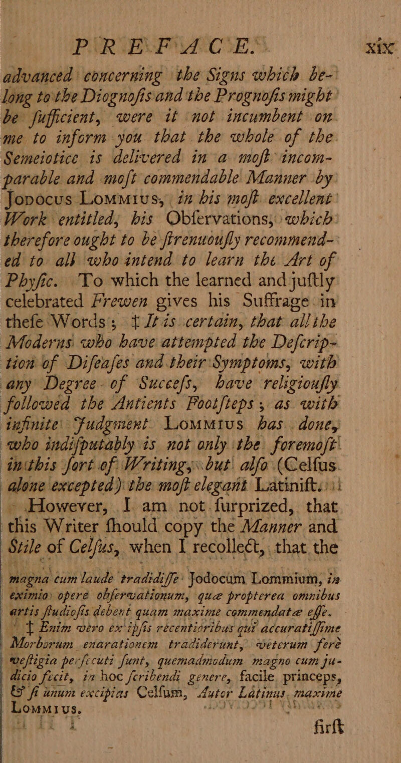 PURE CES. xixc advanced concerning the Signs whith be- long tothe Diognofis and the Prognofis might’ be fufficient, were it not incumbent on me to inform you that the whole of the Semeiotice is delivered in a moft-incom- parable and moft commendable Manner by Jopocus Lomuius, ia his mojt. excellent’ Work entitled; his Obtervations, which therefore ought to be firenuoufly recommend- ed to alk who intend to learn the Art of Phyfic. To which the learned and juftly celebrated Frewen gives his Suffrage in thefe Words; + J¢7s certain, that all the Moderns who have attempted the Defcrip- tion of Difeafes and their Symptoms, with any Degree. of Succefs, bave religionfly followed the Antients Pootfteps , as with infinite: Fudgment. Lommius has. done, who indifputably is not only the foremoft inthis fort of Writings but: alfo (Celfus. f alone excepted) the moft elegant Latinifts:: ~ However, I am not.furprized, that this Writer fhould copy the Manner and Stile of Celfus, when I recolleét,, that the magna cum laude tradidiffe: Jodocam Lommium, is eximios opere obfervationum, que propterea omnibus artis fludiofis debent quam maxime commendate@ effe. Tt Enim vevo ex ipfis recentisribus qui accuratiffine | Morborum enarationem tradiderunt, veterum feré weftigia perfecuti funt, quemadmodum magno cum ju- dicio fecit, in hoc fcribendi genere, facile. princeps, &amp; fi unum excipias Celfum, Autor Latinus. maxime Lomoius. ie hte O55 8 Ge ROSS See 4 fark be