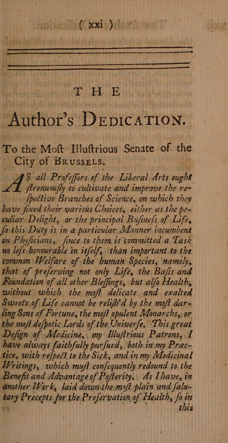 moitaol htt kia debt! : THE j Author’s DeEpICcATION. To the Moft Illuftrious Senate of the _ City of Brussgts. | AS all Profeffors of the Liberal Arts ought LA firenusifly to cultivate and improve the re- . fpeétive Branches of Science, on which they have fixed thetr various Choices, either as the pe- culiar Delight, or the principal Bujine/s of Life, fa this Duty is in a particular Mdanner incumbent on Phyficians,, fince to them is committed a Task no lefs-honourable in itfelf,. than important to the common Welfare of the human Species, namely, that of preferving not only Life, the Bafis and Foundation of all other Bleffings, but alfo Health, without which. the moft delicate and exalted Sweets.of Life cannot be relifb’d by the maf? dar- fing Sons of Fortune, the moft opulent Monarchs, or the moft de[potic Lords of the Univerfe, This great Defign of Medicine, my: Mlluftrious Patrons, I have always faithfully purfued, ‘both inimy Prac- tice, with re[pect to the Sick, and in my Medicinal Writings, which muft confequently redound to the Benefit and Advantage of Pofterity.. As Ihave, in another Work, laid down the.moft plain and falu- tary Precepts for the Prefervatian of Flealth, fa Wy nd tis