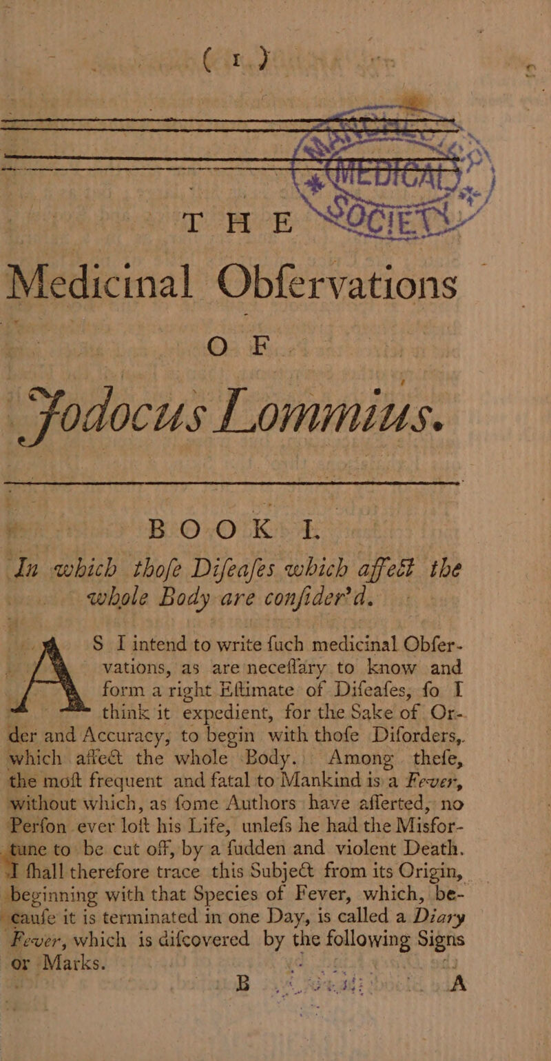 re wT : |S (i a Pees ces Cat ¥ aa Medicinal Obfervations : Pe il Fodocus Lommius. Ric BOOK 4 In which thofe Difeales which affect the | whole Body are confider'd. S LI intend to write fuch medicinal Obfer- vations, as are neceflary to know and form a right Eftimate of Difeafes, fo I think it expedient, for the Sake of Or- which ailect the whole Body. Among. thefe, the moft frequent and fatal to Mankind isa Fever, without which, as fome Authors have aflerted, no Perfon ever lott his Life, unlefs he had the Misfor- ei to be cut off, by a fudden and violent Death. fhall therefore trace this Subject from its Origin, beginning with that Species of Fever, which, be- -caufe it is terminated in one Day, is called a Dior “y Fever, which is difcovered Brae the following Signs or Marks. pameer ley B TB 23473 adi: fe yd 2 2 }
