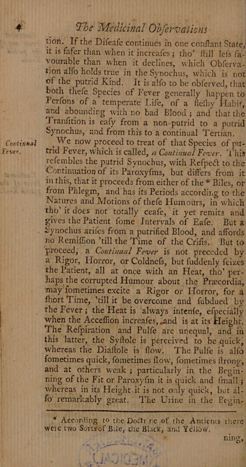 Continual Fever, eee ee eee ee a el The Medicinal Objervaticns | tion. If the Difeafe continues in one conftant State, it is fafer than when it increafes; tho’ ftill lefs f- vourable than when it declines, which ‘Obferva- tion alfo holds true in the Synochus, which is not of the putrid Kind. Jt is alfo to be obferved, that both thefe Species of Fever generally happen to Perfons of a temperate Life, of a ficthy Habit, and abounding with no bad Blood; and that the Tranfition is eafy from a non-putrid to a putrid Synochus, and from this to a continual 'Tertian. We now proceed to treat of that Species of pu- trid Fever, which is called, a Continual Fever. This refembles the putrid Synochus, with Refpec to the Continuation of its Paroxyfms, but differs from it in this, that it proceeds from either of the * Biles, or from Phlegm, and has its Periods according to the Natures and Motions of thefe Humours, in which tho’ it does not totally ceafe, it yet remits and gives the Patient fome Intervals of Eafe. Buta *ynochus arifes from a putrified Blood, and affords no Remiffon till the Time of the Crifis.. But to proceed, a Continual Fever is not preceded by a Rigor, Horror, or Coldnefs, but fuddenly feizes the Patient, all at once with an Heat, tho’ per- haps the corrupted Humour about the Precordia, may fometimes excite a Rigor or Horror, for a fhort ‘Time, “till it be overcome and fubdued by when the Acceflion increafes, and is at its Height. The Refpiration and Pulfe are unequal, and in this latter, the Syftole is perceived to be quick, whereas the Diaftole is flow. The Pulfe is alfo fometimes quick, fometimes flow, fometimes ftrong, and at others weak ; particularly in the Begin- ning of the Fit or Paroxy{m it is quick and fmall ; whereas in its Height it is not only quick, but al- fo remarkably great. The Urine in the Pegin- * According to the Doétrine of the Antients there were two Sortsof Bile, che Black, and Yellow. ‘ “ a ning,