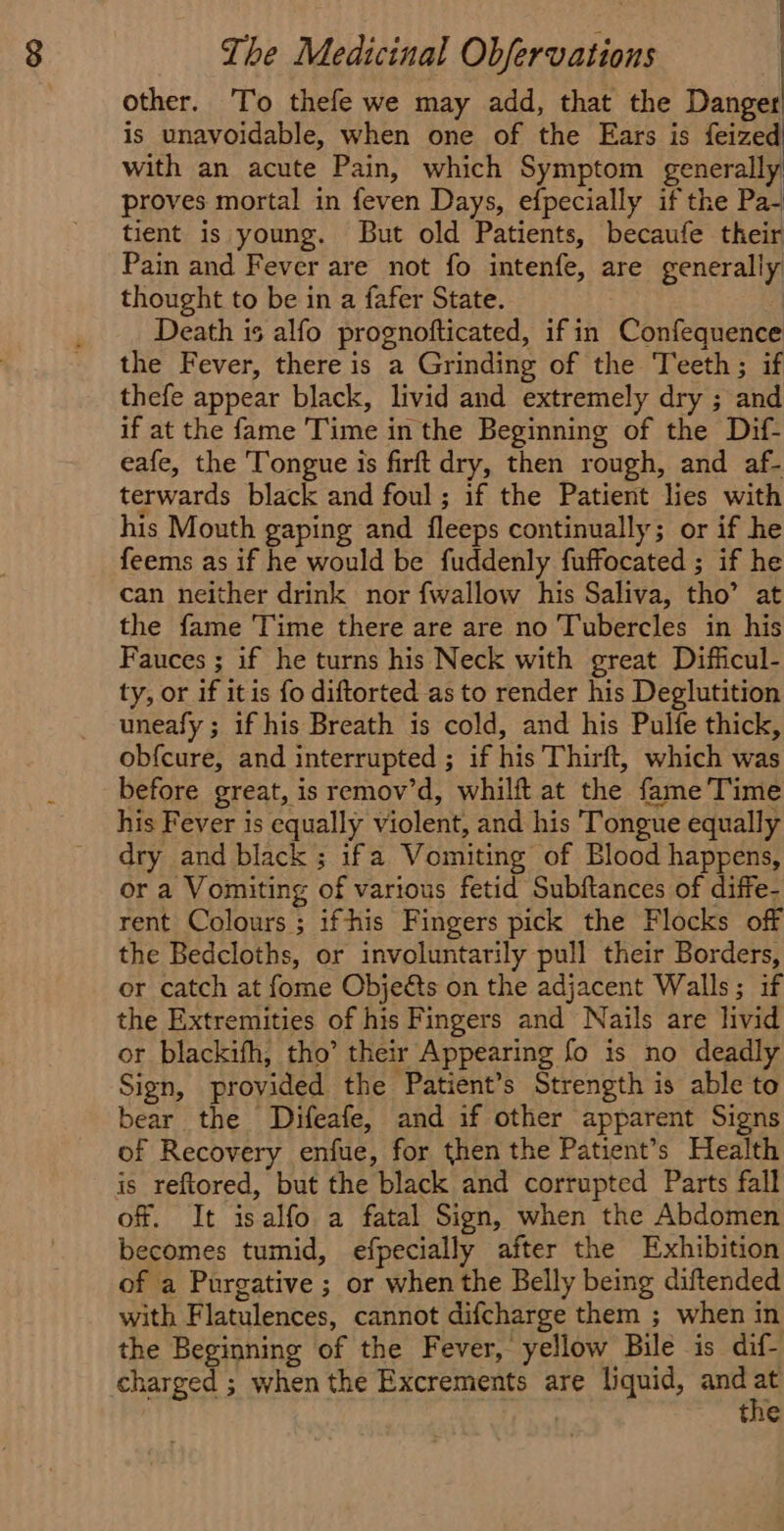 other. To thefe we may add, that the Danger is unavoidable, when one of the Ears is feized with an acute Pain, which Symptom generally proves mortal in feven Days, efpecially if the Pa- tient is young. But old Patients, becaufe their Pain and Fever are not fo intenfe, are generally thought to be in a fafer State. | Death 15 alfo prognofticated, if in Confequence the Fever, there is a Grinding of the Teeth; if thefe appear black, livid and extremely dry ; and if at the fame Time in the Beginning of the Dif- eafe, the Tongue is firft dry, then rough, and af- terwards black and foul; if the Patient lies with his Mouth gaping and fleeps continually; or if he feems as if he would be fuddenly fuffocated ; if he can neither drink nor {wallow his Saliva, tho’ at the fame Time there are are no Tubercles in his Fauces ; if he turns his Neck with great Difficul- ty, or if itis fo diftorted as to render his Deglutition uneafy ; if his Breath is cold, and his Pulfe thick, obfcure, and interrupted ; if his Thirft, which was before great, is remov’d, whilft at the fame Time his Fever is equally violent, and his Tongue equally dry and black ; ifa Vomiting of Blood happens, or a Vomiting of various fetid Subftances of diffe- rent Colours; ifhis Fingers pick the Flocks off the Bedcloths, or involuntarily pull their Borders, or catch at fome Objeéts on the adjacent Walls; if the Extremities of his Fingers and Nails are livid or blackifh, tho’ their Appearing fo is no deadly Sign, provided the Patient’s Strength is able to bear the Difeafe, and if other apparent Signs of Recovery enfue, for then the Patient’s Health is reftored, but the black and corrupted Parts fall of. It isalfo a fatal Sign, when the Abdomen becomes tumid, efpecially after the Exhibition of a Purgative ; or when the Belly being diftended with Flatulences, cannot difcharge them ; when in the Beginning of the Fever, yellow Bile is dif- charged ; when the Excrements are liquid, and i | the