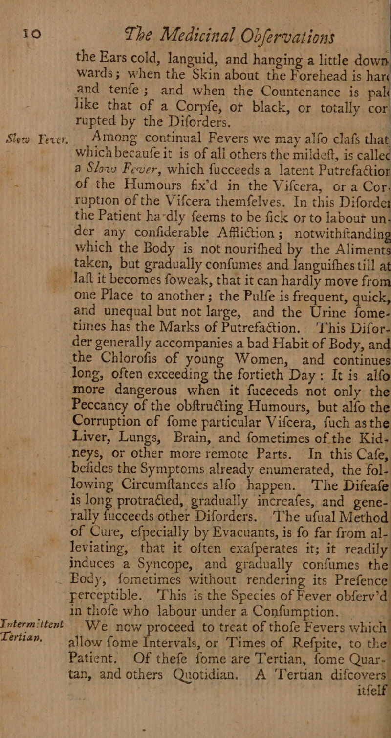 Slew Fever. the Ears cold, languid, and hanging a little down wards; when the Skin about the Forehead is hare like that of a Corpfe, ot black, or totally cor rupted by the Diforders. | Among continual Fevers we may alfo clafs that which becaufe it is of all others the mildeft, is callec a Slow» Fever, which fucceeds a latent Putrefactior of the Humours fix’d in the Vifcera, or a Cor. ruption of the Vifcera themfelves. In this Diforder the Patient ha-dly feems to be fick or to labour un- der any confiderable Affliction ; notwithitanding which the Body is not nourifhed by the Aliments taken, but gradually confumes and languifhes till at one Place to another; the Pulfe is frequent, quick, and unequal but not large, and the Urine fome- times has the Marks of Putrefa&tion. This Difor- der generally accompanies a bad Habit of Body, and the Chlorofis of young Women, and continues long, often exceeding the fortieth Day : It is alfo more dangerous when it fuceceds not only the Peccancy of the obftru@ting Humours, but alfo the Corruption of fome particular Vifcera, fuch asthe Liver, Lungs, Brain, and fometimes of the Kid- neys, or other more remote Parts. In this Cafe, befides the Symptoms already enumerated, the fol- is long protracted, gradually increafes, and gene- rally fucceeds other Diforders. ‘The ufual Method of Cure, efpecially by Evacuants, is fo far from al- leviating, that it often exafperates it; it readily induces a Syncope, and gradually confumes the Intermittent Lertian, perceptible. This is the Species of Fever obferv’d. in thofe who labour under a Confumption. _ : We now proceed to treat of thofe Fevers which allow fome Intervals, or Times of Refpite, to the’ Patient. Of thefe fome are Tertian, fome Quar-— tan, and others Quotidian. A Tertian difcovers” itfelf