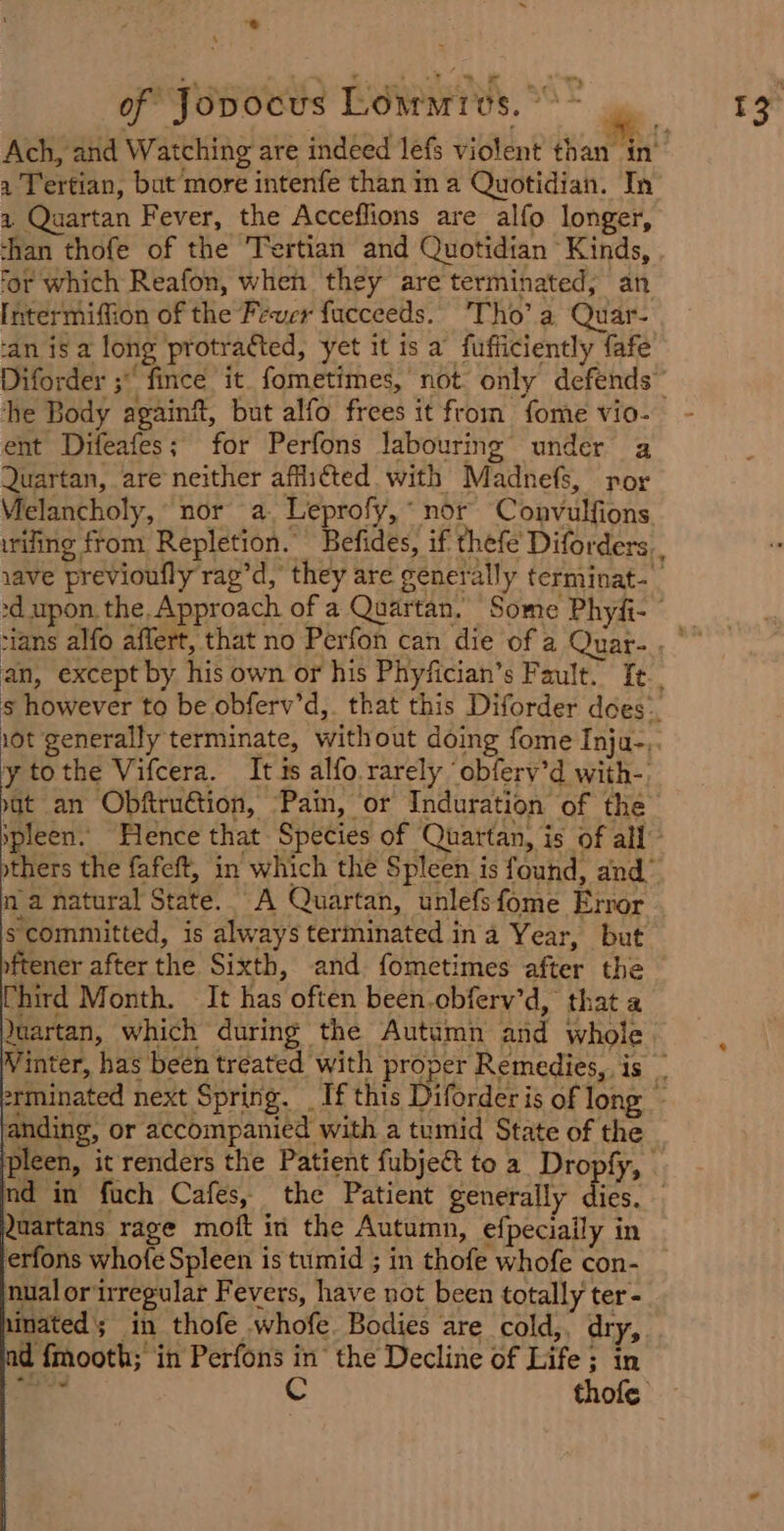 * ‘ 1 ) a Tertian, but more intenfe than in a Quotidian. In a Quartan Fever, the Acceflions are alfo longer, than thofe of the Tertian and Quotidian Kinds, for which Reafon, when they are terminated; an [ntermiffion of the Fever facceeds. Tho’a Quar- ‘an is a long protraéted, yet it is a fufficiently fafe the Body againft, but alfo frees it from fome vio- ent Difeafes; for Perfons labouring under a Quartan, are neither affii¢ted with Madnefs, por Vielancholy, nor a. Leprofy,* nor Convulfions an, except by his own or his Phyfician’s Fault. fe y tothe Vifcera. It is alfo rarely ‘obfery’d with-. at an Obftruétion, Pain, or Induration of the na natural State. A Quartan, unlefsfome Error s committed, is always terminated ina Year, but oftener after the Sixth, and fometimes after the Chird Month. It has often been.cbferv’d, that a Yuartan, which during the Autumn and whole anding, or accompanied with a tumid State of the Quartans rage moft in the Autumn, efpeciaily in erfons whofe Spleen is tumid ; in thofe whofe con- nualor irregular Fevers, have not been totally ter- inated; in thofe whofe. Bodies are cold,, dry, d fmooth; in Perfons in the Decline of Life ; in 2 iy C thofe
