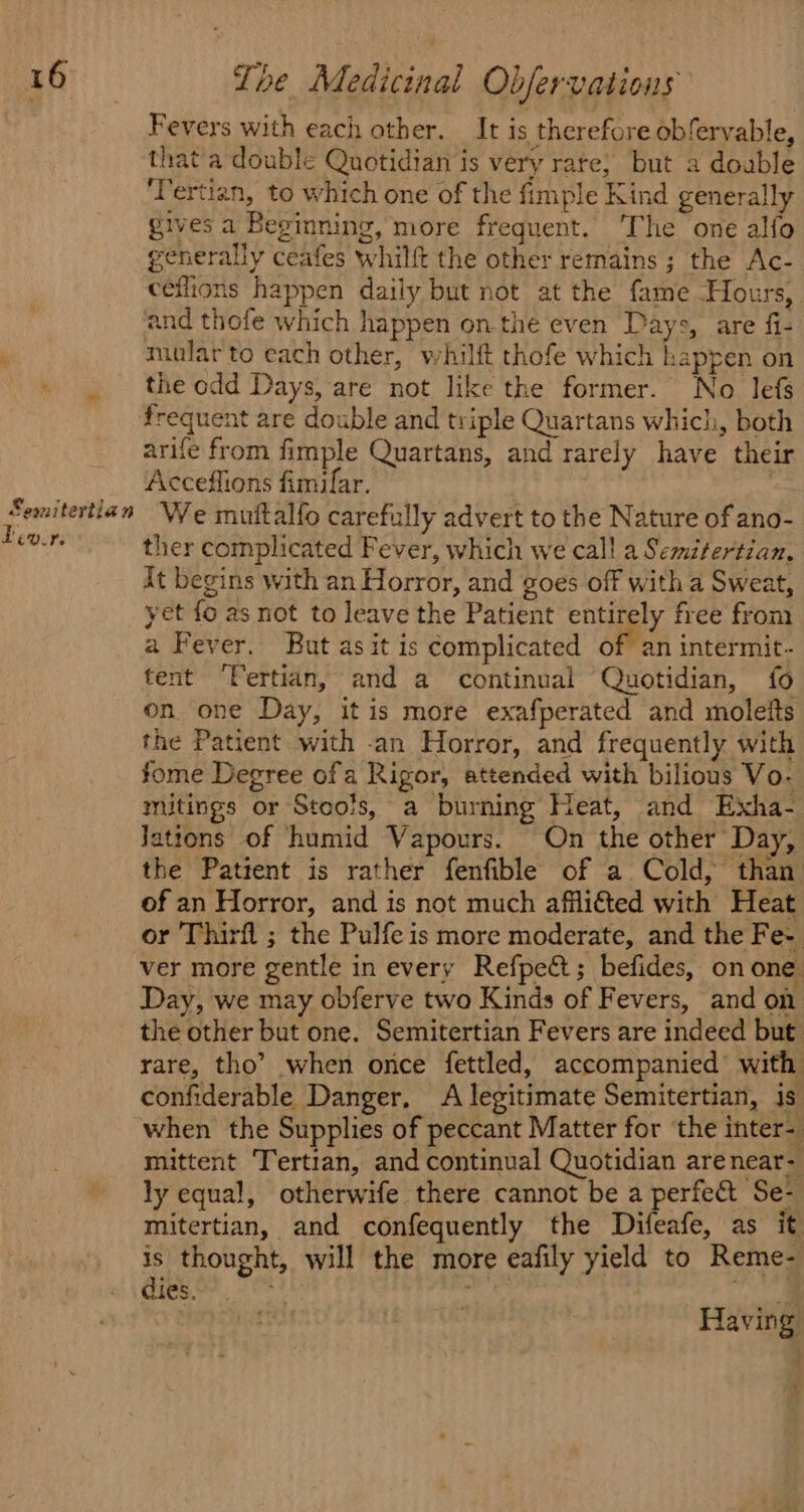 Semitertian Lev. te Fevers with each other. It is therefore obfervable, that a double Quotidian is very rare, but a double ‘Tertian, to which one of the fimple Kind generally gives a Beginning, more frequent. ‘The one alfo generally ceafes whilft the other remains; the Ac- ceflions happen daily but not at the fame Hours, and thofe which happen onthe even Days, are fi- mular to each other, whilft thofe which happen on the odd Days, are not like the former. No lefs arife from fimple Quartans, and rarely have their Accefflions fimifar. We muttalfo carefully advert to the Nature of ano- ther complicated Fever, which we call a Semitertian. Xt begins with an Horror, and goes off with a Sweat, yet fo as not to leave the Patient entirely free from a Fever. But as it is complicated of an intermit- tent ‘Vertian, and a continual Quotidian, fo on one Day, it is more exafperated and moleits the Patient with -an Horror, and frequently with fome Degree ofa Rigor, attended with bilious Vo- mitings or Stools, a burning Heat, and Exha- Jattons of humid Vapours. On the other Day, the Patient is rather fenfible of a. Cold, than of an Horror, and is not much afflited with Heat or Thirfl ; the Pulfe is more moderate, and the Fe- ver more gentle in every Refpect; befides, on one. Day, we may obferve two Kinds of Fevers, and on the other but one. Semitertian Fevers are indeed but rare, tho’? when once fettled, accompanied’ with confiderable Danger, A legitimate Semitertian, is when the Supplies of peccant Matter for the inter- mittent Tertian, and continual Quotidian arenear- ly equal, otherwife there cannot be a perfect Se- mitertian, and confequently the Difeafe, as it is thought, will the more eafily yield to Reme- dies. se ' whe se Having % iv
