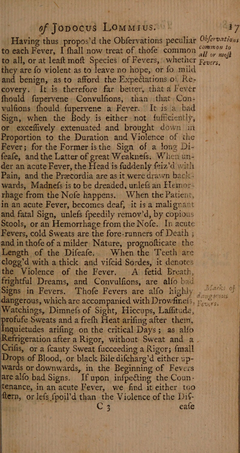 \ of Jopocus Lommius. Having thus propos’d the Obfervations peculiar to each Fever, I thall now treat of thofe common to all, or at leaft moft Species of Fevers, whether they are fo violent as to leave no hope, or fo mild and benign, asto afford the Expectations o! Re- covery. It is therefore far better, that a Fever fhould fupervene Convulfions, than that Con- vulfions fhould fupervene a Fever. It is a bad Sign, when the Body is either not fufficiently, or exceflively extenuated and brought down in Proportion to the Duration and Violence of the Fever; for the Former isthe Sign of a long Di- feafe, andthe Latter of great Weaknefs. When un- der an acute Fever, the Head is fuddenly feiz’d with Pain, and the Precordia are as it were drawn back- wards, Madnefs is to be dreaded, unlefs an Hemor- rhage from the Nofe happens. When the Patient, in an acute Fever, becomes deaf, -it is a malignant and fatal Sign, unlefs fpeedily remov’d, by copious Stools, or an Hemorrhage from the Nofe. In acute Fevers, cold Sweats are the fore-runners of Death ; and in thofe of a milder Nature, prognofticate the Length of the Difeafe.. When the Teeth are cloge’d with a thick and vifcid Sordes, it denotes the Violence of the Fever. &lt;A fetid Breath, frightful Dreams, and Convulfions, are alfo bad dangerous, which-are accompanied with Drowfineis, Watchings, Dimnefs of Sight, Hiccups, Laffitude, profufe Sweats and a frefh Heat arifing after them, {Inquietudes arifing on the critical Days; as allo Refrigeration after a Rigor, without Sweat and a Crifis, or a fcanty Sweat fucceeding a Rigor; {mall Drops of Blood, or black Bile difcharg’d either up- wards or downwards, in the Beginning of Fevers are alfo bad Signs. If upon infpeting the Coun- tenance, in an acute Fever, we find it either too ftern, or lefs {poil’d than the Violence of the Dif- . / C3 eafe Obfervations common to