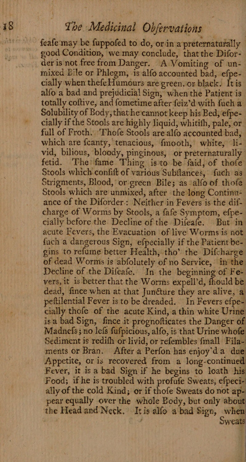 feafe:may be fuppofed to do, orin a preternaturally — good Condition, we may conclude, that the Difor- der is not free from Danger. A Vomiting of un- mixed bile or Phlegm, is alfo accounted bad, efpe- cially when thefe Humours are green. or black. It is alfo a bad and prejudicial Sign, when the Patient is totally coftive, and {ometime after feiz’d with fuch a Solubility of Body, that he:cannot keep his Bed, efpe- cially if the Stools are highly liquid, whitith, pale, or full of Froth. 'Thofe Stools arealfo accounted bad, which are fcanty, tenacious, fmooth, white, li- vid, bilious, bloody, pinginous, or preternaturally | fetid. ‘The'fame Thing isto be faid, of thofe Stools which confift of various Subftances, fuch as Strigments, Blood,’ or green Bile; as -alfo of thofe Stools which are’ unmixed, after the long Continua: ance of the Diforder.: Neither in Fevers is the dif- charge of Worms by Stools, a fafe Symptom, efpe- cially before the Decline of the Difeafe. But in acute Fevers, the Evacuation of live Worms is not fuch a dangerous Sign, efpecially if the Patient be- gins to refume better Health, tho’ the Difcharge of dead Worms is abfolutely of no Service, inthe Decline of the Difeafe. In the beginning of Fe- dead, fince when at that Junéture they are alive, a peftilential Fever is to be dreaded. In Fevers efpe- cially thofe of the acute Kind, a thin white Urine isa bad Sign, fince it prognofticates the Danger of Madnefs ; no lefs fufpicious, alfo, is that Urine whofe Sediment is redifh or livid, or refembles {mall Fila- ments or Bran. After.a Perfon has enjoy'da due Appetite, or is recovered from a long-continued Fever, it isa bad Sign if he begins to loath his Food; if he is troubled with profufe Sweats, efpecis ally of the cold Kind; or if thofe Sweats do not ap- pear equally over the whole Body, but only about the Headand Neck. It is alfo a bad Sign, when j ihe