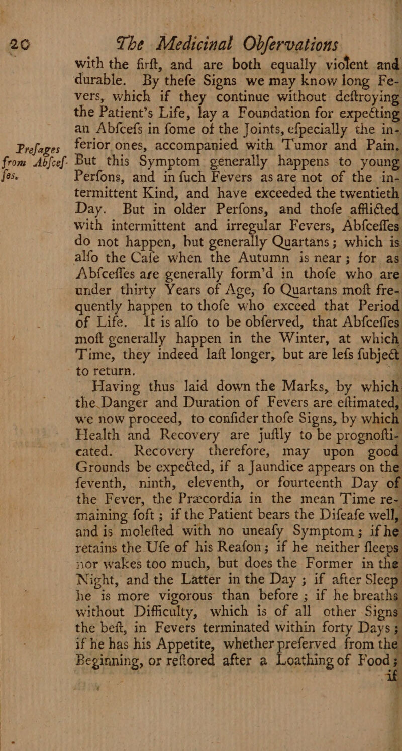 with the firft, and are both equally violent and durable. By thefe Signs we may know long Fe- vers, which if they continue without deftroying the Patient’s Life, lay a Foundation for expecting an Abfcefs in fome of the Joints, efpecially the in- OS, Perfons, and in fuch Fevers as are not of the in- termittent Kind, and have exceeded the twentieth Day. But in older Perfons, and thofe afflicted with intermittent and irregular Fevers, Abfceffes do not happen, but generally Quartans; which is Abfceffes are generally form’d in thofe who are under thirty Years of Age, fo Quartans moft fre- quently happen to thofe who exceed that Period of Life. It is alfo to be obferved, that Abfcefles moft generally happen in the Winter, at which Time, they indeed laft longer, but are lefs fubject to return. oi Having thus laid down the Marks, by which the.Danger and Duration of Fevers are eltimated, we now proceed, to confider thofe Signs, by which Health and Recovery are juftly to be prognofti- cated. Recovery therefore, may upon good Grounds be expected, if a Jaundice appears on the feventh, ninth, eleventh, or fourteenth Day of the Fever, the Precordia in the mean Time re- maining foft ; if the Patient bears the Difeafe well, and is molefted with no uneafy Symptom; if he retains the Ufe of his Reafon; if he neither fleeps nor wakes too much, but does the Former in the Night, and the Latter in the Day ; if after Sleep he is more vigorous than before ; if he breaths without Difficulty, which is of all other Signs the beft, in Fevers terminated within forty Days; if he has his Appetite, whether preferved from the Beginning, or reftored after a Loathing of Food; $