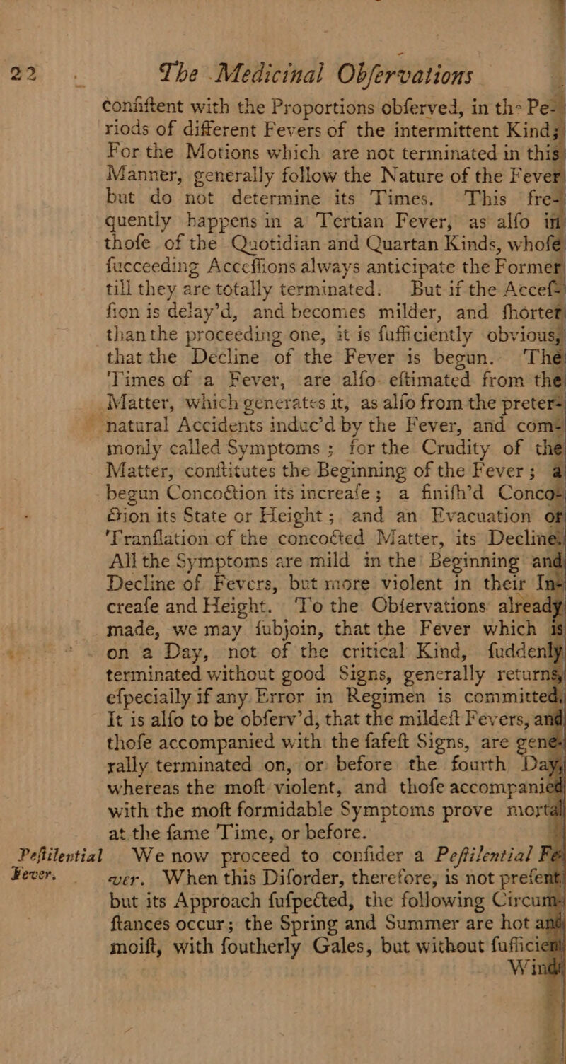 Fever. —s confiftent with the Proportions obferved, in th Pe: riods of different Fevers of the intermittent Kind; For the Motions which are not terminated in this” Manner, generally follow the Nature of the Fever but do not determine its Times. This fre+ quently happens in a Tertian Fever, as alfo it thofe of the Quotidian and Quartan Kinds, whofé fucceeding Acceffions always anticipate the Former, till they are totally terminated. But if the AccefS fion is delay’d, and becomes milder, and fhortet than the proceeding one, it is fufficiently obvious; thatthe Decline of the Fever is begun. The ‘Times of a Fever, are alfo- eftimated from the Matter, which generates it, as alfo from the preter= monly called Symptoms ; for the Crudity of the Matter, conftitutes the Beginning of the Fever; @ Sion its State or Height; and an Evacuation of 'Tranflation of the concoéted Matter, its Decline All the Symptoms are mild in the Begmning and Decline of Fevers, but more violent in their Ins! creafe and Height. To the Objiervations already made, we may {fubjoin, that the Fever which is on a Day, not of the critical Kind, fuddenly terminated without good Signs, gencrally returngy efpecially if any Error in Regimen 1s Ce It is alfo to be obferv’d, that the mildeft Fevers, and thofe accompanied with the fafeft Signs, are ge rally terminated on, or before the fourth Day whereas the moft violent, and thofe accompanied with the moft formidable Symptoms prove mortal at the fame Time, or before. wer. When this Diforder, therefore, is not prefe it but its Approach fufpected, the following Circums ftances occur; the Spring and Summer are hot ant moift, with foutherly Gales, but without no ini