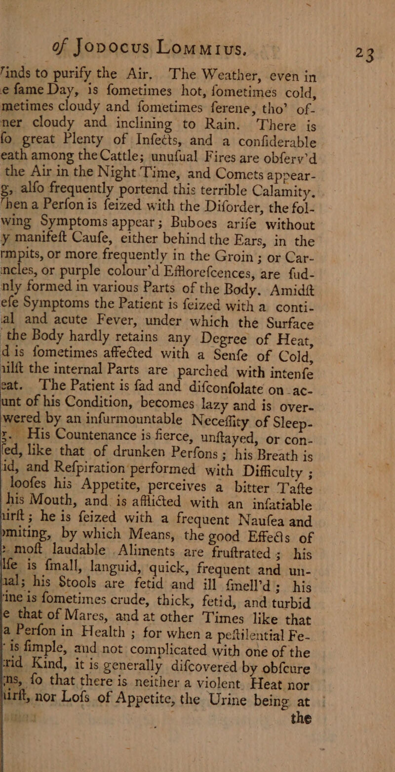 ‘inds to purify the Air, The Weather, even in e fame Day, is fometimes hot, fometimes cold, metimes cloudy and fometimes ferene, tho’ of- ner cloudy and inclining to Rain. There is fo great Plenty of Infects, and a confiderable eath among theCattle; unufual Fires are obferv’d the Air in the Night Time, and Comets appear- g, alfo frequently portend this terrible Calamity. ‘hen a Perfonis feized with the Diforder, the fol- wing Symptoms appear; Buboes arife without y manifeft Caufe, either behind the Ears, in the rmpits, or more frequently in the Groin ; or Car- cles, or purple colour’d Efflorefcences, are fud- nly formed in various Parts of the Body. Amidit efe Symptoms the Patient is feized with a conti- al and acute Fever, under which the Surface the Body hardly retains any Degree of Heat, dis fometimes affegted with a Senfe of Cold, ulft the internal Parts are parched with intenfe eat. The Patient is fad and difconfolate on _ac- unt of his Condition, becomes lazy and is over- wered by an infurmountable Neceffity of Sleep- x. His Countenance is fierce, unftayed, or con- fed, like that of drunken Perfons 3 his Breath is id, and Refpiration performed with Difficulty ; loofes his Appetite, perceives a bitter Tafte his Mouth, and. is afflicted with an infatiable uirft; he is feized with a frequent Naufea and mmiting, by which Means, the good Effedis of ie is fmall, languid, quick, frequent and un- al; his Stools are fetid and ill fmell’d: his ine is fometimes crude, thick, fetid, and turbid e that of Mares, and at other Times like that a Perfon in Health ; for when a peitilential Fe- ‘is fimple, and not complicated with one of the wid Kind, it is generally difcovered by obfcure ins, fo that there is neither a violent. Heat nor the “3