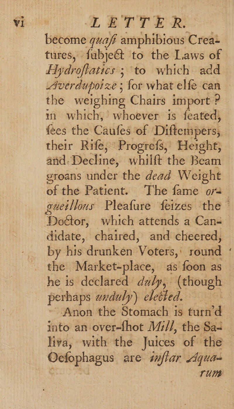 LETTER: become quafi amphibious Crea» tures, fubje&t to the Laws of Hydroflatics ; to which add_ Averduporze ; for what elfe can the weighing Chairs import ? m which, whoever 1s feated, fees the Caufes of Diftempers, their Rife, Progrefs, Height, and. Decline, whilft the Beam groans under the dead Weight of the Patient. The fame or , gueillous Pleafure feizes the © Dotor, which attends a Can- didate, chaired, and cheered, by his drunken Voters, ' aust he is declared duly, (though perhaps unadu ly) ebethed. ; Anon the Stomach is eat ‘d into an over-fhot Mi//, the Sa- 3 liva, with the Juices of the Oefophagus are inflar Aqua-